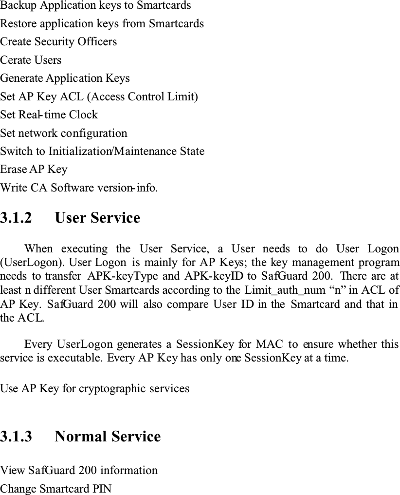 Backup Application keys to SmartcardsRestore application keys from SmartcardsCreate Security OfficersCerate UsersGenerate Application KeysSet AP Key ACL (Access Control Limit)Set Real-time ClockSet network configurationSwitch to Initialization/Maintenance StateErase AP KeyWrite CA Software version- info.3.1.2 User ServiceWhen executing the User Service, a User needs to do User Logon(UserLogon). User Logon is mainly for AP Keys; the key management programneeds to transfer APK-keyType and APK-keyID to SafGuard 200. There are at least n different User Smartcards according to the Limit_auth_num “n” in ACL of AP Key. SafGuard 200 will also compare User ID in the Smartcard and that in the ACL.Every UserLogon generates a SessionKey for MAC to ensure whether this service is executable. Every AP Key has only one SessionKey at a time.Use AP Key for cryptographic services3.1.3 Normal ServiceView SafGuard 200 informationChange Smartcard PIN