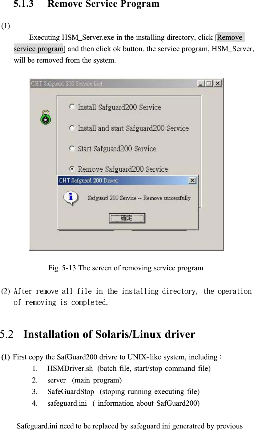 5.1.3 Remove Service Program(1)Executing HSM_Server.exe in the installing directory, click [Removeservice program] and then click ok button. the service program, HSM_Server, will be removed from the system.Fig. 5-13 The screen of removing service program(2) Bgufs!sfnpwf!bmm!gjmf!jo!uif!jotubmmjoh!ejsfdupsz-!uif!pqfsbujpo!pg!sfnpwjoh!jt!dpnqmfufe/5.2   Installation of Solaris/Linux driver(1) First copy the SafGuard200 drivre to UNIX-like system, includingǺ1. HSMDriver.sh  (batch file, start/stop command file)2. server  (main program)3. SafeGuardStop  (stoping running executing file)4. safeguard.ini  ( information about SafGuard200)Safeguard.ini need to be replaced by safeguard.ini generatred by previous 