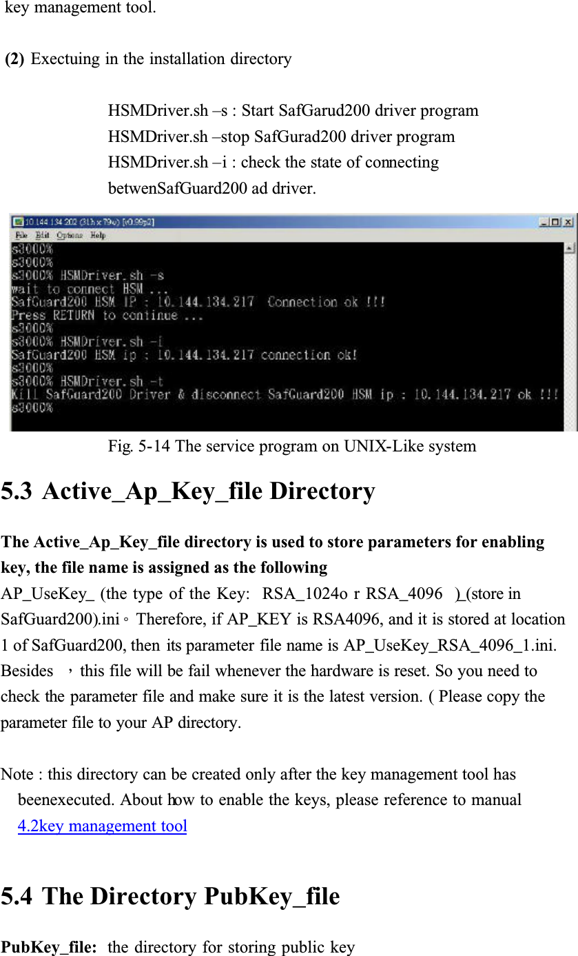 key management tool.(2) Exectuing in the installation directoryHSMDriver.sh &ndash;s : Start SafGarud200 driver programHSMDriver.sh &ndash;stop SafGurad200 driver programHSMDriver.sh &ndash;i : check the state of connectingbetwenSafGuard200 ad driver.Fig. 5-14 The service program on UNIX-Like system5.3 Active_Ap_Key_file DirectoryThe Active_Ap_Key_file directory is used to store parameters for enabling key, the file name is assigned as the followingAP_UseKey_ (the type of the Key:  RSA_1024o r RSA_4096  )_(store in SafGuard200).iniǶTherefore, if AP_KEY is RSA4096, and it is stored at location 1 of SafGuard200, then  its parameter file name is AP_UseKey_RSA_4096_1.ini.Besides Ǵthis file will be fail whenever the hardware is reset. So you need to check the parameter file and make sure it is the latest version. ( Please copy the parameter file to your AP directory.Note : this directory can be created only after the key management tool has beenexecuted. About how to enable the keys, please reference to manual4.2key management tool5.4 The Directory PubKey_filePubKey_file:  the directory for storing public key