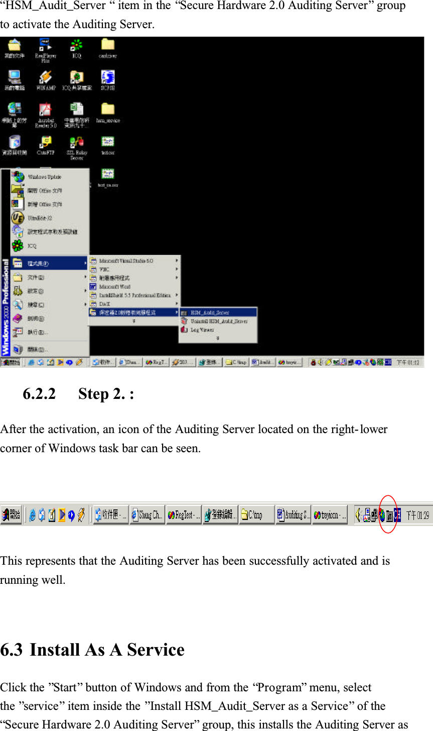 &ldquo;HSM_Audit_Server &ldquo; item in the &ldquo;Secure Hardware 2.0 Auditing Server&rdquo; group to activate the Auditing Server. 6.2.2 Step 2. :After the activation, an icon of the Auditing Server located on the right- lowercorner of Windows task bar can be seen.This represents that the Auditing Server has been successfully activated and is running well.6.3 Install As A ServiceClick the &rdquo;Start&rdquo; button of Windows and from the &ldquo;Program&rdquo; menu, select the &rdquo;service&rdquo; item inside the &rdquo;Install HSM_Audit_Server as a Service&rdquo; of the &ldquo;Secure Hardware 2.0 Auditing Server&rdquo; group, this installs the Auditing Server as 