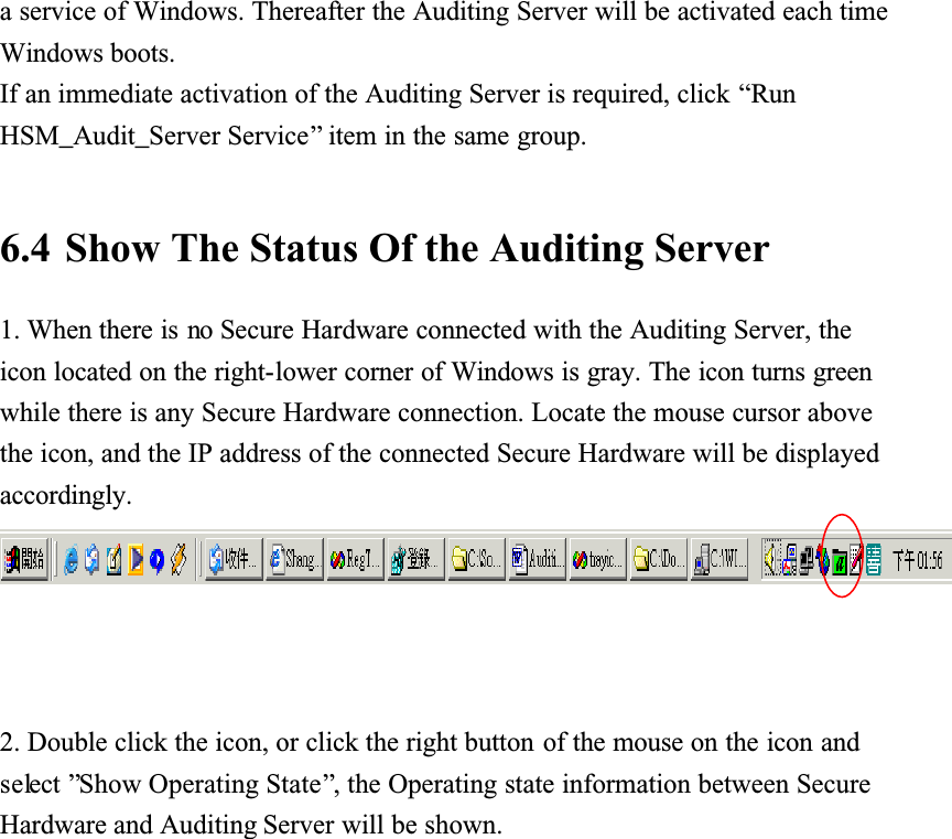 a service of Windows. Thereafter the Auditing Server will be activated each time Windows boots.If an immediate activation of the Auditing Server is required, click &ldquo;RunHSM_Audit_Server Service&rdquo; item in the same group. 6.4 Show The Status Of the Auditing Server1. When there is no Secure Hardware connected with the Auditing Server, the icon located on the right-lower corner of Windows is gray. The icon turns green while there is any Secure Hardware connection. Locate the mouse cursor above the icon, and the IP address of the connected Secure Hardware will be displayed accordingly.2. Double click the icon, or click the right button of the mouse on the icon and select &rdquo;Show Operating State&rdquo;, the Operating state information between Secure Hardware and Auditing Server will be shown. 