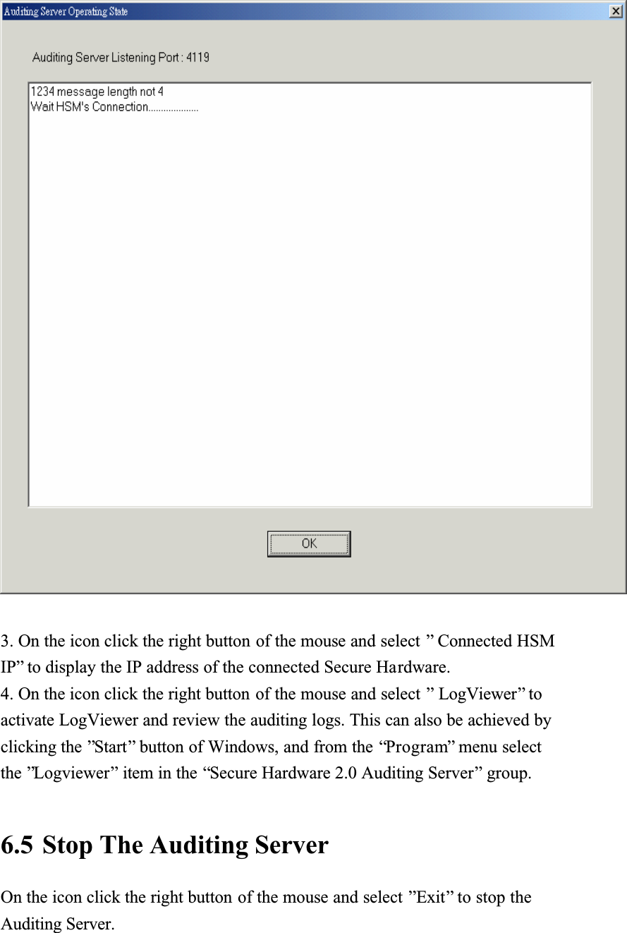 3. On the icon click the right button of the mouse and select &rdquo; Connected HSM IP&rdquo; to display the IP address of the connected Secure Hardware.4. On the icon click the right button of the mouse and select &rdquo; LogViewer&rdquo; to activate LogViewer and review the auditing logs. This can also be achieved by clicking the &rdquo;Start&rdquo; button of Windows, and from the &ldquo;Program&rdquo; menu select the &rdquo;Logviewer&rdquo; item in the &ldquo;Secure Hardware 2.0 Auditing Server&rdquo; group.6.5 Stop The Auditing Server On the icon click the right button of the mouse and select &rdquo;Exit&rdquo; to stop the Auditing Server.