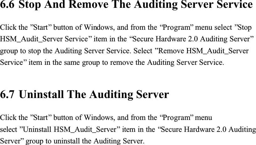 6.6 Stop And Remove The Auditing Server ServiceClick the &rdquo;Start&rdquo; button of Windows, and from the &ldquo;Program&rdquo; menu select &rdquo;StopHSM_Audit_Server Service&rdquo; item in the &ldquo;Secure Hardware 2.0 Auditing Server&rdquo;group to stop the Auditing Server Service. Select &rdquo;Remove HSM_Audit_Server Service&rdquo; item in the same group to remove the Auditing Server Service.6.7 Uninstall The Auditing ServerClick the &rdquo;Start&rdquo; button of Windows, and from the &ldquo;Program&rdquo; menu select &rdquo;Uninstall HSM_Audit_Server&rdquo; item in the &ldquo;Secure Hardware 2.0 Auditing Server&rdquo; group to uninstall the Auditing Server.