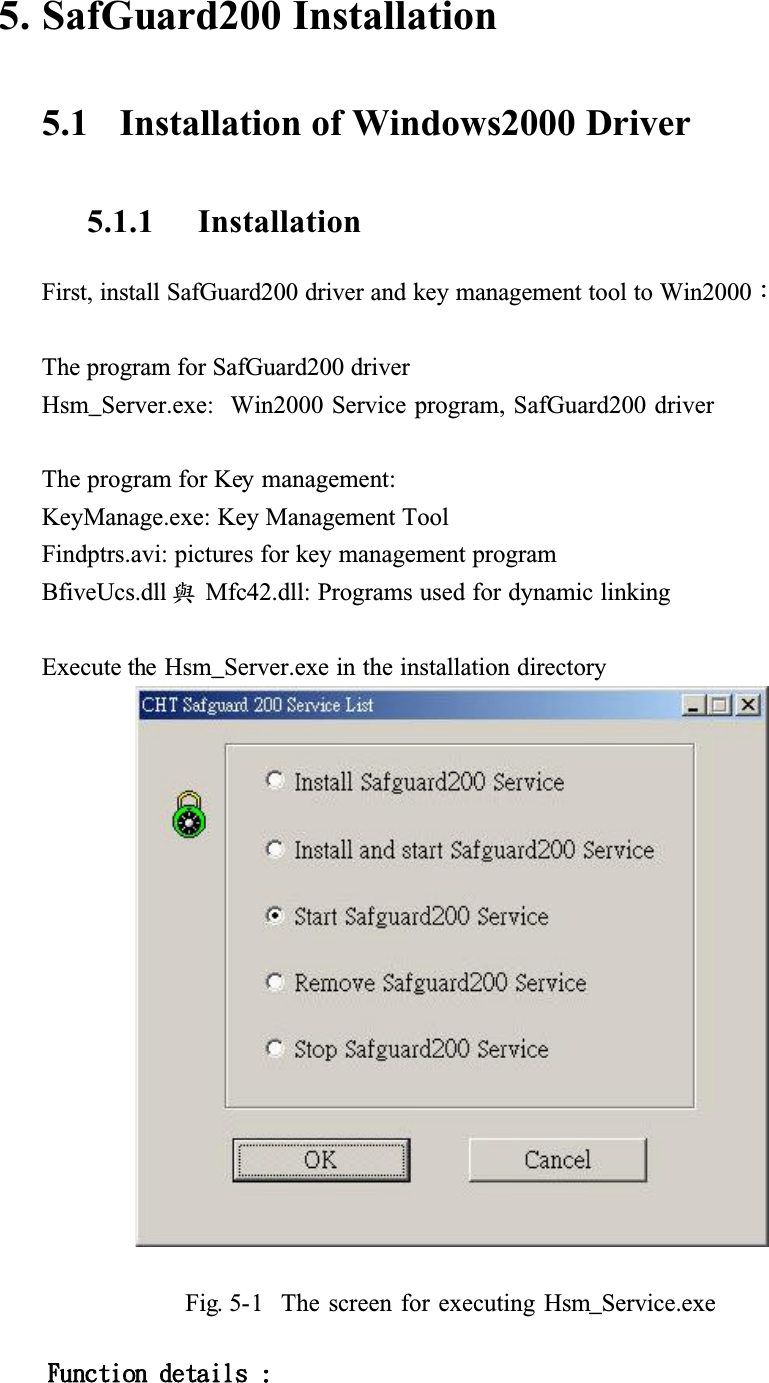 5. SafGuard200 Installation5.1   Installation of Windows2000 Driver5.1.1 InstallationFirst, install SafGuard200 driver and key management tool to Win2000ǺThe program for SafGuard200 driver Hsm_Server.exe:  Win2000 Service program, SafGuard200 driverThe program for Key management:KeyManage.exe: Key Management ToolFindptrs.avi: pictures for key management programBfiveUcs.dll ᆶMfc42.dll: Programs used for dynamic linkingExecute the Hsm_Server.exe in the installation directoryFig. 5-1  The screen for executing Hsm_Service.exe