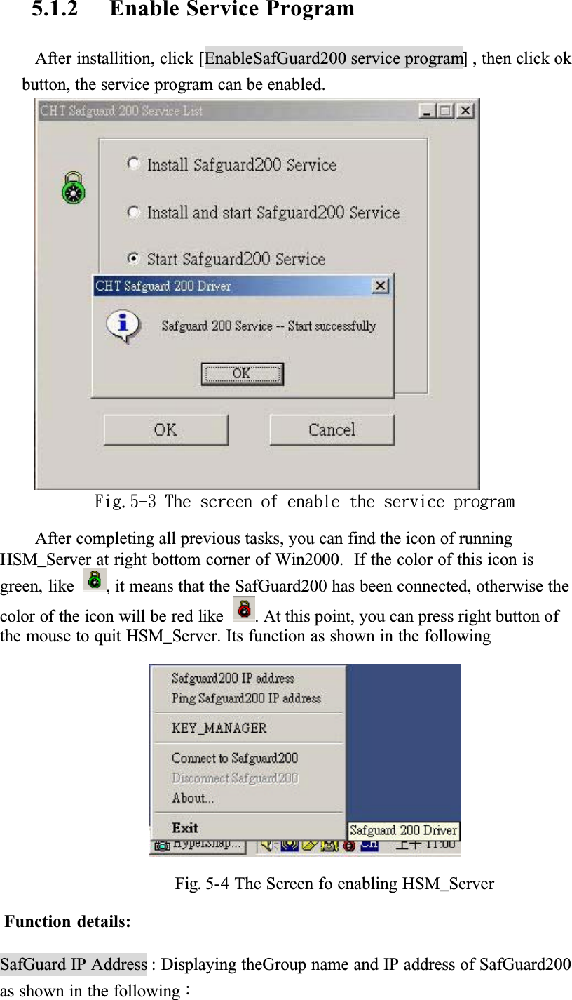 5.1.2 Enable Service ProgramAfter installition, click [EnableSafGuard200 service program] , then click ok button, the service program can be enabled.Gjh/6.4!Uif!tdsffo!pg!fobcmf!uif!tfswjdf!qsphsbnAfter completing all previous tasks, you can find the icon of running HSM_Server at right bottom corner of Win2000.  If the color of this icon is green, like , it means that the SafGuard200 has been connected, otherwise the color of the icon will be red like  . At this point, you can press right button of the mouse to quit HSM_Server. Its function as shown in the followingFig. 5-4 The Screen fo enabling HSM_ServerFunction details:SafGuard IP Address : Displaying theGroup name and IP address of SafGuard200 as shown in the followingǺ