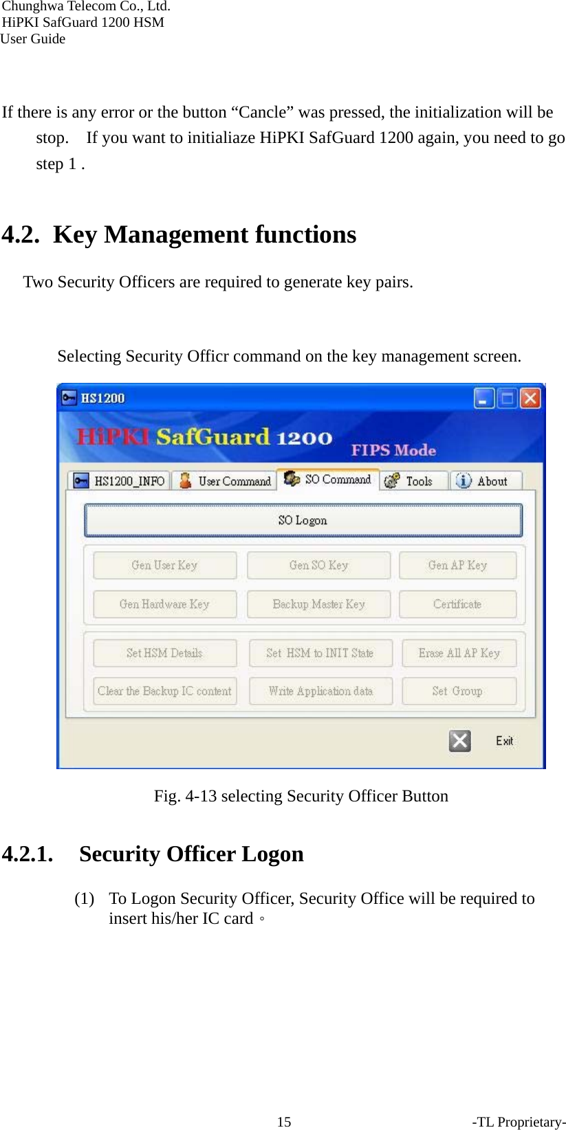 Chunghwa Telecom Co., Ltd.         HiPKI SafGuard 1200 HSM     User Guide -TL Proprietary- 15  If there is any error or the button &ldquo;Cancle&rdquo; was pressed, the initialization will be stop.    If you want to initialiaze HiPKI SafGuard 1200 again, you need to go step 1 .  4.2. Key Management functions Two Security Officers are required to generate key pairs.  Selecting Security Officr command on the key management screen.  Fig. 4-13 selecting Security Officer Button   4.2.1. Security Officer Logon (1) To Logon Security Officer, Security Office will be required to insert his/her IC card。 