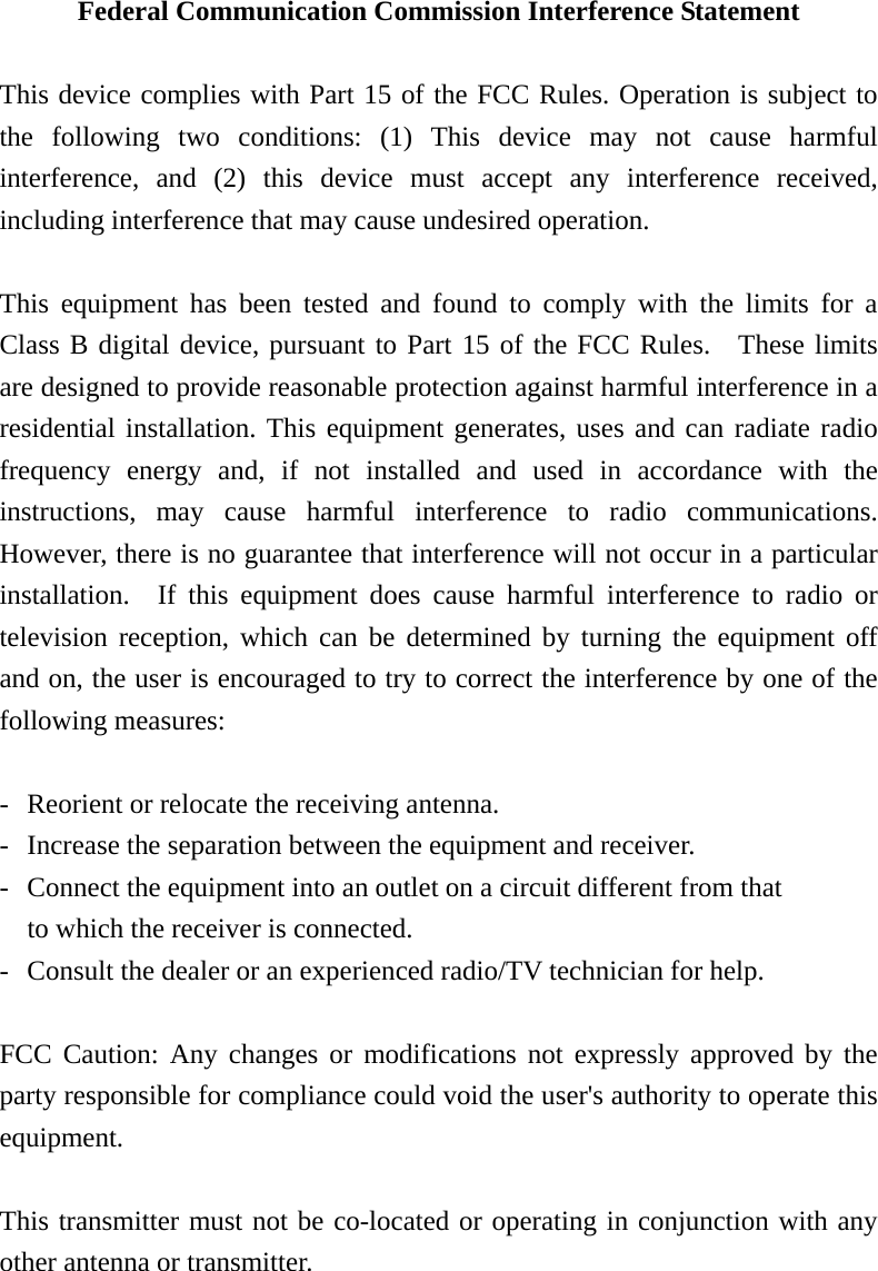 Federal Communication Commission Interference Statement  This device complies with Part 15 of the FCC Rules. Operation is subject to the following two conditions: (1) This device may not cause harmful interference, and (2) this device must accept any interference received, including interference that may cause undesired operation.  This equipment has been tested and found to comply with the limits for a Class B digital device, pursuant to Part 15 of the FCC Rules.  These limits are designed to provide reasonable protection against harmful interference in a residential installation. This equipment generates, uses and can radiate radio frequency energy and, if not installed and used in accordance with the instructions, may cause harmful interference to radio communications.  However, there is no guarantee that interference will not occur in a particular installation.  If this equipment does cause harmful interference to radio or television reception, which can be determined by turning the equipment off and on, the user is encouraged to try to correct the interference by one of the following measures:  -  Reorient or relocate the receiving antenna. -  Increase the separation between the equipment and receiver. -  Connect the equipment into an outlet on a circuit different from that to which the receiver is connected. -  Consult the dealer or an experienced radio/TV technician for help.  FCC Caution: Any changes or modifications not expressly approved by the party responsible for compliance could void the user's authority to operate this equipment.  This transmitter must not be co-located or operating in conjunction with any other antenna or transmitter.   