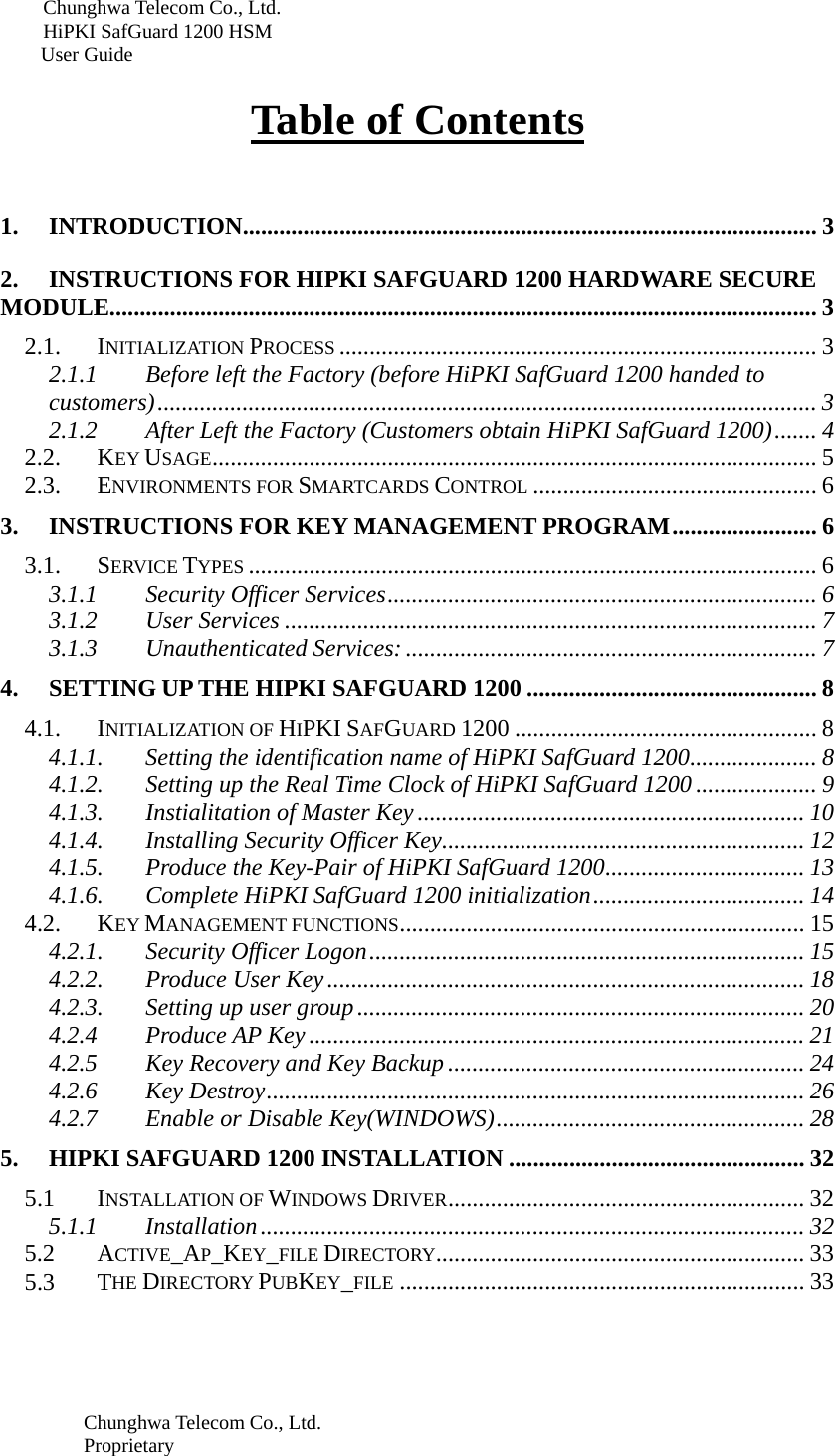 Chunghwa Telecom Co., Ltd.         HiPKI SafGuard 1200 HSM     User Guide  Chunghwa Telecom Co., Ltd. Proprietary   Table of Contents   1. INTRODUCTION............................................................................................... 3 2. INSTRUCTIONS FOR HIPKI SAFGUARD 1200 HARDWARE SECURE MODULE..................................................................................................................... 3 2.1. INITIALIZATION PROCESS ............................................................................... 3 2.1.1 Before left the Factory (before HiPKI SafGuard 1200 handed to customers) .............................................................................................................  3 2.1.2 After Left the Factory (Customers obtain HiPKI SafGuard 1200) ....... 4 2.2. KEY USAGE ....................................................................................................  5 2.3. ENVIRONMENTS FOR SMARTCARDS CONTROL ............................................... 6 3. INSTRUCTIONS FOR KEY MANAGEMENT PROGRAM ........................ 6 3.1. SERVICE TYPES .............................................................................................. 6 3.1.1 Security Officer Services ....................................................................... 6 3.1.2 User Services ........................................................................................ 7 3.1.3 Unauthenticated Services: .................................................................... 7 4. SETTING UP THE HIPKI SAFGUARD 1200 ................................................ 8 4.1. INITIALIZATION OF HIPKI SAFGUARD 1200 .................................................. 8 4.1.1. Setting the identification name of HiPKI SafGuard 1200 ..................... 8 4.1.2. Setting up the Real Time Clock of HiPKI SafGuard 1200 .................... 9 4.1.3. Instialitation of Master Key ................................................................ 10 4.1.4. Installing Security Officer Key ............................................................ 12 4.1.5. Produce the Key-Pair of HiPKI SafGuard 1200 ................................. 13 4.1.6. Complete HiPKI SafGuard 1200 initialization ................................... 14 4.2. KEY MANAGEMENT FUNCTIONS ...................................................................  15 4.2.1. Security Officer Logon ........................................................................ 15 4.2.2. Produce User Key ............................................................................... 18 4.2.3. Setting up user group .......................................................................... 20 4.2.4 Produce AP Key .................................................................................. 21 4.2.5 Key Recovery and Key Backup ........................................................... 24 4.2.6 Key Destroy ......................................................................................... 26 4.2.7 Enable or Disable Key(WINDOWS) ................................................... 28 5. HIPKI SAFGUARD 1200 INSTALLATION ................................................. 32 5.1 INSTALLATION OF WINDOWS DRIVER ...........................................................  32 5.1.1 Installation .......................................................................................... 32 5.2 ACTIVE_AP_KEY_FILE DIRECTORY .............................................................  33 5.3 THE DIRECTORY PUBKEY_FILE ................................................................... 33 