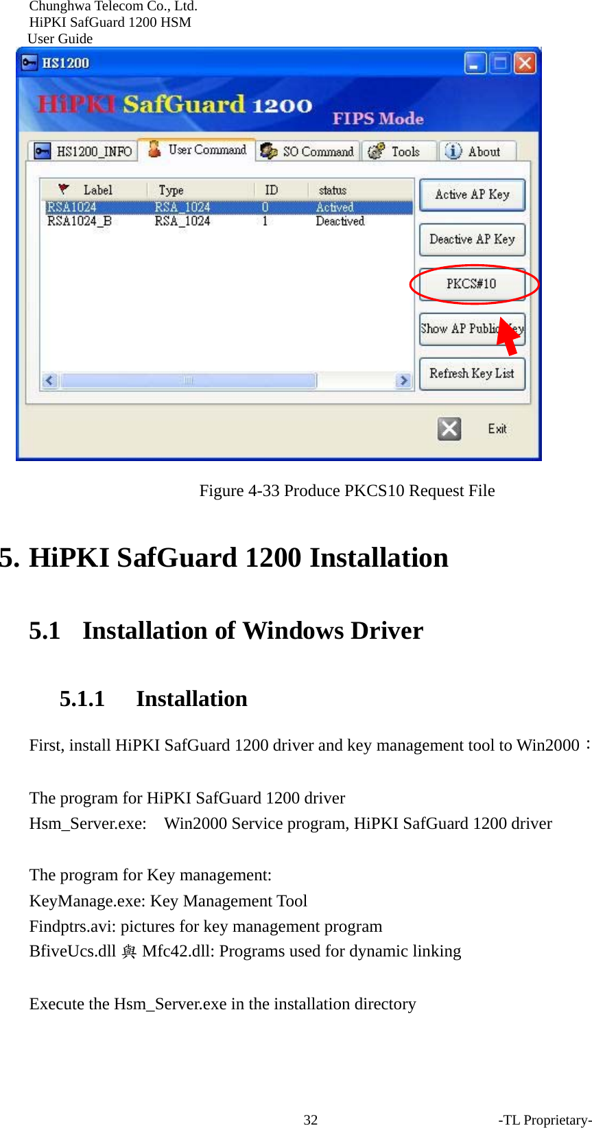 Chunghwa Telecom Co., Ltd.         HiPKI SafGuard 1200 HSM     User Guide -TL Proprietary- 32 Figure 4-33 Produce PKCS10 Request File  5. HiPKI SafGuard 1200 Installation 5.1   Installation of Windows Driver 5.1.1 Installation First, install HiPKI SafGuard 1200 driver and key management tool to Win2000：  The program for HiPKI SafGuard 1200 driver   Hsm_Server.exe:  Win2000 Service program, HiPKI SafGuard 1200 driver  The program for Key management: KeyManage.exe: Key Management Tool Findptrs.avi: pictures for key management program BfiveUcs.dll 與Mfc42.dll: Programs used for dynamic linking  Execute the Hsm_Server.exe in the installation directory