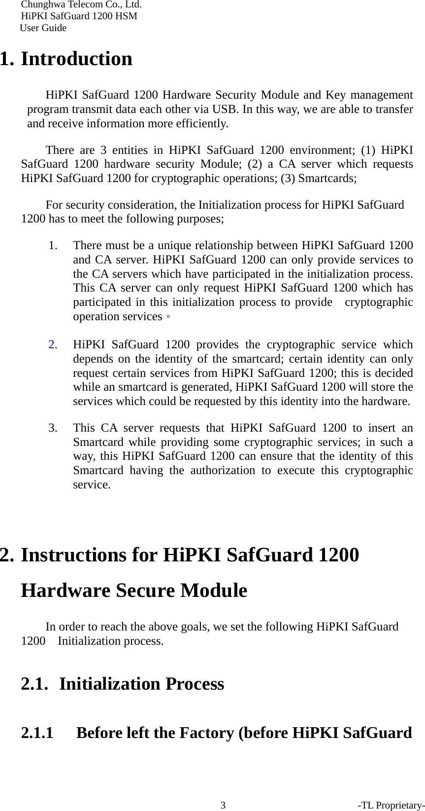 Chunghwa Telecom Co., Ltd.         HiPKI SafGuard 1200 HSM     User Guide -TL Proprietary- 31. Introduction HiPKI SafGuard 1200 Hardware Security Module and Key management program transmit data each other via USB. In this way, we are able to transfer and receive information more efficiently.   There are 3 entities in HiPKI SafGuard 1200 environment; (1) HiPKI SafGuard 1200 hardware security Module; (2) a CA server which requests HiPKI SafGuard 1200 for cryptographic operations; (3) Smartcards;   For security consideration, the Initialization process for HiPKI SafGuard 1200 has to meet the following purposes;   1. There must be a unique relationship between HiPKI SafGuard 1200 and CA server. HiPKI SafGuard 1200 can only provide services to the CA servers which have participated in the initialization process. This CA server can only request HiPKI SafGuard 1200 which has participated in this initialization process to provide  cryptographic operation services。 2. HiPKI SafGuard 1200 provides the cryptographic service which depends on the identity of the smartcard; certain identity can only request certain services from HiPKI SafGuard 1200; this is decided while an smartcard is generated, HiPKI SafGuard 1200 will store the services which could be requested by this identity into the hardware.   3. This CA server requests that HiPKI SafGuard 1200 to insert an Smartcard while providing some cryptographic services; in such a way, this HiPKI SafGuard 1200 can ensure that the identity of this Smartcard having the authorization to execute this cryptographic service.   2. Instructions for HiPKI SafGuard 1200 Hardware Secure Module   In order to reach the above goals, we set the following HiPKI SafGuard 1200  Initialization process.  2.1.  Initialization Process 2.1.1 Before left the Factory (before HiPKI SafGuard 