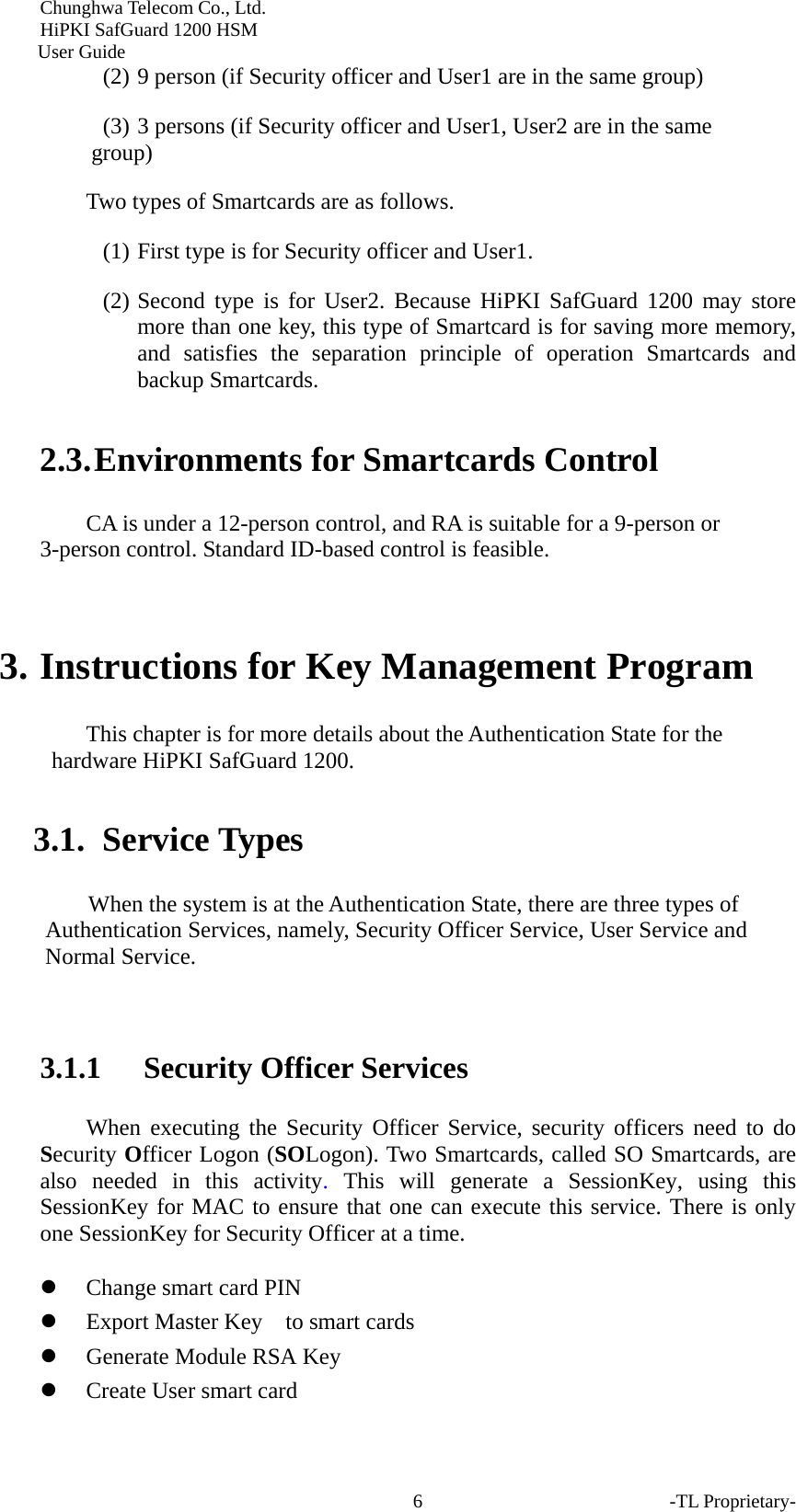 Chunghwa Telecom Co., Ltd.         HiPKI SafGuard 1200 HSM     User Guide -TL Proprietary- 6(2) 9 person (if Security officer and User1 are in the same group) (3) 3 persons (if Security officer and User1, User2 are in the same group) Two types of Smartcards are as follows. (1) First type is for Security officer and User1. (2) Second type is for User2. Because HiPKI SafGuard 1200 may store more than one key, this type of Smartcard is for saving more memory, and satisfies the separation principle of operation Smartcards and backup Smartcards.   2.3. Environments for Smartcards Control     CA is under a 12-person control, and RA is suitable for a 9-person or 3-person control. Standard ID-based control is feasible.    3. Instructions for Key Management Program This chapter is for more details about the Authentication State for the hardware HiPKI SafGuard 1200.   3.1. Service Types When the system is at the Authentication State, there are three types of Authentication Services, namely, Security Officer Service, User Service and Normal Service.    3.1.1 Security Officer Services When executing the Security Officer Service, security officers need to do Security Officer Logon (SOLogon). Two Smartcards, called SO Smartcards, are also needed in this activity.  This will generate a SessionKey, using this SessionKey for MAC to ensure that one can execute this service. There is only one SessionKey for Security Officer at a time.   z Change smart card PIN z Export Master Key    to smart cards z Generate Module RSA Key z Create User smart card 