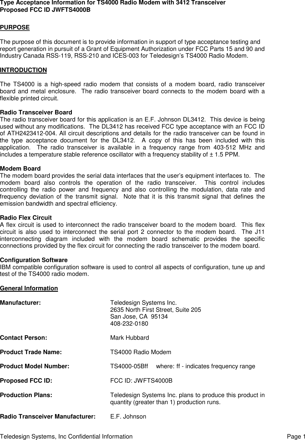 Type Acceptance Information for TS4000 Radio Modem with 3412 TransceiverProposed FCC ID JWFTS4000BTeledesign Systems, Inc Confidential Information Page 1PURPOSEThe purpose of this document is to provide information in support of type acceptance testing andreport generation in pursuit of a Grant of Equipment Authorization under FCC Parts 15 and 90 andIndustry Canada RSS-119, RSS-210 and ICES-003 for Teledesign’s TS4000 Radio Modem.INTRODUCTIONThe TS4000 is a high-speed radio modem that consists of a modem board, radio transceiverboard and metal enclosure.  The radio transceiver board connects to the modem board with aflexible printed circuit.Radio Transceiver BoardThe radio transceiver board for this application is an E.F. Johnson DL3412.  This device is beingused without any modifications.  The DL3412 has received FCC type acceptance with an FCC IDof ATH2423412-004. All circuit descriptions and details for the radio transceiver can be found inthe type acceptance document for the DL3412.  A copy of this has been included with thisapplication.  The radio transceiver is available in a frequency range from 403-512 MHz andincludes a temperature stable reference oscillator with a frequency stability of ± 1.5 PPM.Modem BoardThe modem board provides the serial data interfaces that the user’s equipment interfaces to.  Themodem board also controls the operation of the radio transceiver.  This control includescontrolling the radio power and frequency and also controlling the modulation, data rate andfrequency deviation of the transmit signal.  Note that it is this transmit signal that defines theemission bandwidth and spectral efficiency.Radio Flex CircuitA flex circuit is used to interconnect the radio transceiver board to the modem board.  This flexcircuit is also used to interconnect the serial port 2 connector to the modem board.  The J11interconnecting diagram included with the modem board schematic provides the specificconnections provided by the flex circuit for connecting the radio transceiver to the modem board.Configuration SoftwareIBM compatible configuration software is used to control all aspects of configuration, tune up andtest of the TS4000 radio modem.General InformationManufacturer: Teledesign Systems Inc.2635 North First Street, Suite 205San Jose, CA  95134408-232-0180Contact Person: Mark HubbardProduct Trade Name: TS4000 Radio ModemProduct Model Number: TS4000-05Bff  where: ff - indicates frequency rangeProposed FCC ID: FCC ID: JWFTS4000BProduction Plans: Teledesign Systems Inc. plans to produce this product inquantity (greater than 1) production runs.Radio Transceiver Manufacturer: E.F. Johnson