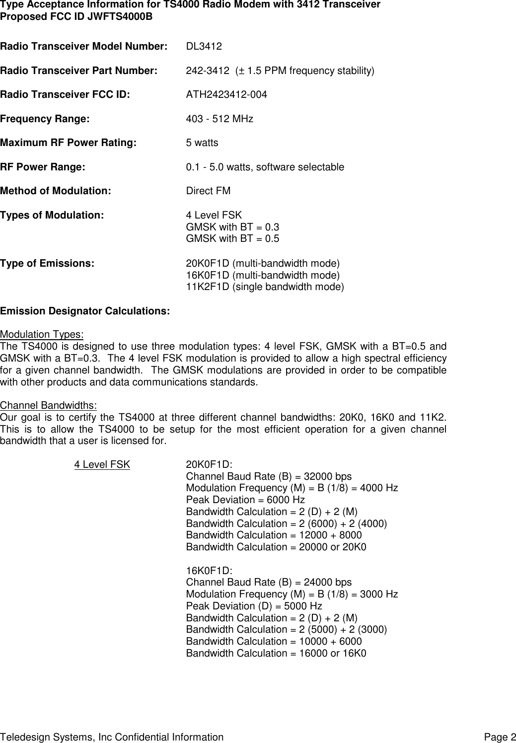 Type Acceptance Information for TS4000 Radio Modem with 3412 TransceiverProposed FCC ID JWFTS4000BTeledesign Systems, Inc Confidential Information Page 2Radio Transceiver Model Number: DL3412Radio Transceiver Part Number: 242-3412  (± 1.5 PPM frequency stability)Radio Transceiver FCC ID: ATH2423412-004Frequency Range: 403 - 512 MHzMaximum RF Power Rating: 5 wattsRF Power Range: 0.1 - 5.0 watts, software selectableMethod of Modulation: Direct FMTypes of Modulation: 4 Level FSKGMSK with BT = 0.3GMSK with BT = 0.5Type of Emissions: 20K0F1D (multi-bandwidth mode)16K0F1D (multi-bandwidth mode)11K2F1D (single bandwidth mode)Emission Designator Calculations:Modulation Types:The TS4000 is designed to use three modulation types: 4 level FSK, GMSK with a BT=0.5 andGMSK with a BT=0.3.  The 4 level FSK modulation is provided to allow a high spectral efficiencyfor a given channel bandwidth.  The GMSK modulations are provided in order to be compatiblewith other products and data communications standards.Channel Bandwidths:Our goal is to certify the TS4000 at three different channel bandwidths: 20K0, 16K0 and 11K2.This is to allow the TS4000 to be setup for the most efficient operation for a given channelbandwidth that a user is licensed for.4 Level FSK 20K0F1D:Channel Baud Rate (B) = 32000 bpsModulation Frequency (M) = B (1/8) = 4000 HzPeak Deviation = 6000 HzBandwidth Calculation = 2 (D) + 2 (M)Bandwidth Calculation = 2 (6000) + 2 (4000)Bandwidth Calculation = 12000 + 8000Bandwidth Calculation = 20000 or 20K016K0F1D:Channel Baud Rate (B) = 24000 bpsModulation Frequency (M) = B (1/8) = 3000 HzPeak Deviation (D) = 5000 HzBandwidth Calculation = 2 (D) + 2 (M)Bandwidth Calculation = 2 (5000) + 2 (3000)Bandwidth Calculation = 10000 + 6000Bandwidth Calculation = 16000 or 16K0