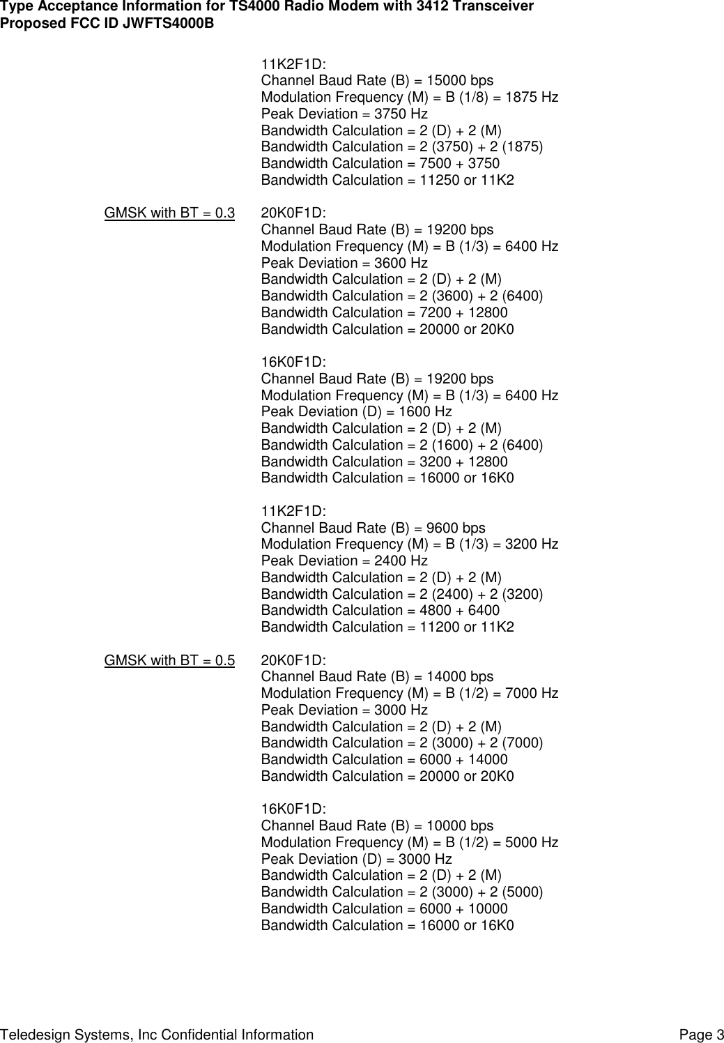 Type Acceptance Information for TS4000 Radio Modem with 3412 TransceiverProposed FCC ID JWFTS4000BTeledesign Systems, Inc Confidential Information Page 311K2F1D:Channel Baud Rate (B) = 15000 bpsModulation Frequency (M) = B (1/8) = 1875 HzPeak Deviation = 3750 HzBandwidth Calculation = 2 (D) + 2 (M)Bandwidth Calculation = 2 (3750) + 2 (1875)Bandwidth Calculation = 7500 + 3750Bandwidth Calculation = 11250 or 11K2GMSK with BT = 0.3 20K0F1D:Channel Baud Rate (B) = 19200 bpsModulation Frequency (M) = B (1/3) = 6400 HzPeak Deviation = 3600 HzBandwidth Calculation = 2 (D) + 2 (M)Bandwidth Calculation = 2 (3600) + 2 (6400)Bandwidth Calculation = 7200 + 12800Bandwidth Calculation = 20000 or 20K016K0F1D:Channel Baud Rate (B) = 19200 bpsModulation Frequency (M) = B (1/3) = 6400 HzPeak Deviation (D) = 1600 HzBandwidth Calculation = 2 (D) + 2 (M)Bandwidth Calculation = 2 (1600) + 2 (6400)Bandwidth Calculation = 3200 + 12800Bandwidth Calculation = 16000 or 16K011K2F1D:Channel Baud Rate (B) = 9600 bpsModulation Frequency (M) = B (1/3) = 3200 HzPeak Deviation = 2400 HzBandwidth Calculation = 2 (D) + 2 (M)Bandwidth Calculation = 2 (2400) + 2 (3200)Bandwidth Calculation = 4800 + 6400Bandwidth Calculation = 11200 or 11K2GMSK with BT = 0.5 20K0F1D:Channel Baud Rate (B) = 14000 bpsModulation Frequency (M) = B (1/2) = 7000 HzPeak Deviation = 3000 HzBandwidth Calculation = 2 (D) + 2 (M)Bandwidth Calculation = 2 (3000) + 2 (7000)Bandwidth Calculation = 6000 + 14000Bandwidth Calculation = 20000 or 20K016K0F1D:Channel Baud Rate (B) = 10000 bpsModulation Frequency (M) = B (1/2) = 5000 HzPeak Deviation (D) = 3000 HzBandwidth Calculation = 2 (D) + 2 (M)Bandwidth Calculation = 2 (3000) + 2 (5000)Bandwidth Calculation = 6000 + 10000Bandwidth Calculation = 16000 or 16K0