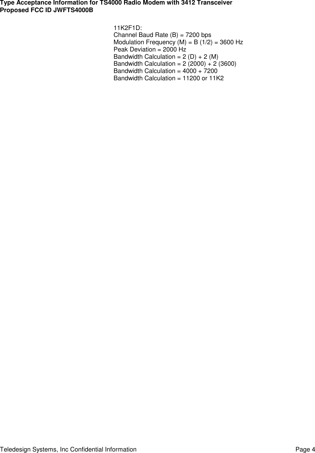 Type Acceptance Information for TS4000 Radio Modem with 3412 TransceiverProposed FCC ID JWFTS4000BTeledesign Systems, Inc Confidential Information Page 411K2F1D:Channel Baud Rate (B) = 7200 bpsModulation Frequency (M) = B (1/2) = 3600 HzPeak Deviation = 2000 HzBandwidth Calculation = 2 (D) + 2 (M)Bandwidth Calculation = 2 (2000) + 2 (3600)Bandwidth Calculation = 4000 + 7200Bandwidth Calculation = 11200 or 11K2