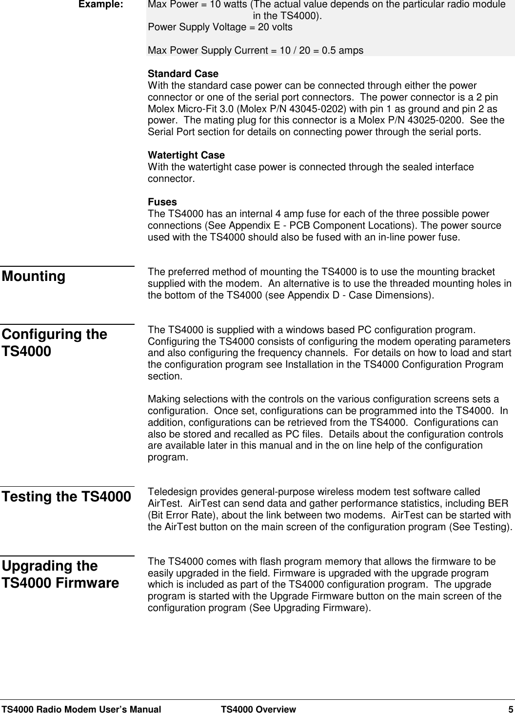 TS4000 Radio Modem User’s Manual  TS4000 Overview 5Max Power = 10 watts (The actual value depends on the particular radio modulein the TS4000).Power Supply Voltage = 20 voltsMax Power Supply Current = 10 / 20 = 0.5 ampsStandard CaseWith the standard case power can be connected through either the powerconnector or one of the serial port connectors.  The power connector is a 2 pinMolex Micro-Fit 3.0 (Molex P/N 43045-0202) with pin 1 as ground and pin 2 aspower.  The mating plug for this connector is a Molex P/N 43025-0200.  See theSerial Port section for details on connecting power through the serial ports.Watertight CaseWith the watertight case power is connected through the sealed interfaceconnector.FusesThe TS4000 has an internal 4 amp fuse for each of the three possible powerconnections (See Appendix E - PCB Component Locations). The power sourceused with the TS4000 should also be fused with an in-line power fuse.The preferred method of mounting the TS4000 is to use the mounting bracketsupplied with the modem.  An alternative is to use the threaded mounting holes inthe bottom of the TS4000 (see Appendix D - Case Dimensions).The TS4000 is supplied with a windows based PC configuration program.Configuring the TS4000 consists of configuring the modem operating parametersand also configuring the frequency channels.  For details on how to load and startthe configuration program see Installation in the TS4000 Configuration Programsection.Making selections with the controls on the various configuration screens sets aconfiguration.  Once set, configurations can be programmed into the TS4000.  Inaddition, configurations can be retrieved from the TS4000.  Configurations canalso be stored and recalled as PC files.  Details about the configuration controlsare available later in this manual and in the on line help of the configurationprogram.Teledesign provides general-purpose wireless modem test software calledAirTest.  AirTest can send data and gather performance statistics, including BER(Bit Error Rate), about the link between two modems.  AirTest can be started withthe AirTest button on the main screen of the configuration program (See Testing).The TS4000 comes with flash program memory that allows the firmware to beeasily upgraded in the field. Firmware is upgraded with the upgrade programwhich is included as part of the TS4000 configuration program.  The upgradeprogram is started with the Upgrade Firmware button on the main screen of theconfiguration program (See Upgrading Firmware).Example: MountingConfiguring theTS4000Testing the TS4000Upgrading theTS4000 Firmware