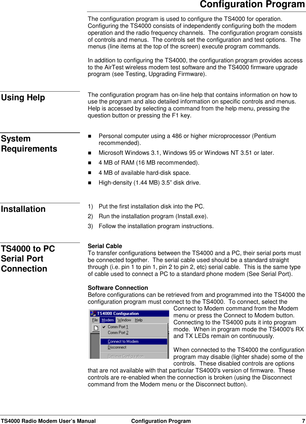 TS4000 Radio Modem User’s Manual  Configuration Program 7Configuration ProgramThe configuration program is used to configure the TS4000 for operation.Configuring the TS4000 consists of independently configuring both the modemoperation and the radio frequency channels.  The configuration program consistsof controls and menus.  The controls set the configuration and test options.  Themenus (line items at the top of the screen) execute program commands.In addition to configuring the TS4000, the configuration program provides accessto the AirTest wireless modem test software and the TS4000 firmware upgradeprogram (see Testing, Upgrading Firmware).The configuration program has on-line help that contains information on how touse the program and also detailed information on specific controls and menus.Help is accessed by selecting a command from the help menu, pressing thequestion button or pressing the F1 key.! Personal computer using a 486 or higher microprocessor (Pentiumrecommended).! Microsoft Windows 3.1, Windows 95 or Windows NT 3.51 or later.! 4 MB of RAM (16 MB recommended).! 4 MB of available hard-disk space.! High-density (1.44 MB) 3.5” disk drive.1) Put the first installation disk into the PC.2) Run the installation program (Install.exe).3) Follow the installation program instructions.Serial CableTo transfer configurations between the TS4000 and a PC, their serial ports mustbe connected together.  The serial cable used should be a standard straightthrough (i.e. pin 1 to pin 1, pin 2 to pin 2, etc) serial cable.  This is the same typeof cable used to connect a PC to a standard phone modem (See Serial Port).Software ConnectionBefore configurations can be retrieved from and programmed into the TS4000 theconfiguration program must connect to the TS4000.  To connect, select theConnect to Modem command from the Modemmenu or press the Connect to Modem button.Connecting to the TS4000 puts it into programmode.  When in program mode the TS4000&apos;s RXand TX LEDs remain on continuously.When connected to the TS4000 the configurationprogram may disable (lighter shade) some of thecontrols.  These disabled controls are optionsthat are not available with that particular TS4000&apos;s version of firmware.  Thesecontrols are re-enabled when the connection is broken (using the Disconnectcommand from the Modem menu or the Disconnect button).Using HelpSystemRequirementsInstallationTS4000 to PCSerial PortConnection