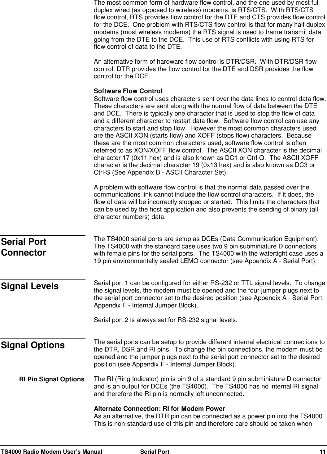 TS4000 Radio Modem User’s Manual  Serial Port 11The most common form of hardware flow control, and the one used by most fullduplex wired (as opposed to wireless) modems, is RTS/CTS.  With RTS/CTSflow control, RTS provides flow control for the DTE and CTS provides flow controlfor the DCE.  One problem with RTS/CTS flow control is that for many half duplexmodems (most wireless modems) the RTS signal is used to frame transmit datagoing from the DTE to the DCE.  This use of RTS conflicts with using RTS forflow control of data to the DTE.An alternative form of hardware flow control is DTR/DSR.  With DTR/DSR flowcontrol, DTR provides the flow control for the DTE and DSR provides the flowcontrol for the DCE.Software Flow ControlSoftware flow control uses characters sent over the data lines to control data flow.These characters are sent along with the normal flow of data between the DTEand DCE.  There is typically one character that is used to stop the flow of dataand a different character to restart data flow.  Software flow control can use anycharacters to start and stop flow.  However the most common characters usedare the ASCII XON (starts flow) and XOFF (stops flow) characters.  Becausethese are the most common characters used, software flow control is oftenreferred to as XON/XOFF flow control.  The ASCII XON character is the decimalcharacter 17 (0x11 hex) and is also known as DC1 or Ctrl-Q.  The ASCII XOFFcharacter is the decimal character 19 (0x13 hex) and is also known as DC3 orCtrl-S (See Appendix B - ASCII Character Set).A problem with software flow control is that the normal data passed over thecommunications link cannot include the flow control characters.  If it does, theflow of data will be incorrectly stopped or started.  This limits the characters thatcan be used by the host application and also prevents the sending of binary (allcharacter numbers) data.The TS4000 serial ports are setup as DCEs (Data Communication Equipment).The TS4000 with the standard case uses two 9 pin subminiature D connectorswith female pins for the serial ports.  The TS4000 with the watertight case uses a19 pin environmentally sealed LEMO connector (see Appendix A - Serial Port).Serial port 1 can be configured for either RS-232 or TTL signal levels.  To changethe signal levels, the modem must be opened and the four jumper plugs next tothe serial port connector set to the desired position (see Appendix A - Serial Port,Appendix F - Internal Jumper Block).Serial port 2 is always set for RS-232 signal levels.The serial ports can be setup to provide different internal electrical connections tothe DTR, DSR and RI pins.  To change the pin connections, the modem must beopened and the jumper plugs next to the serial port connector set to the desiredposition (see Appendix F - Internal Jumper Block).The RI (Ring Indicator) pin is pin 9 of a standard 9 pin subminiature D connectorand is an output for DCEs (the TS4000).  The TS4000 has no internal RI signaland therefore the RI pin is normally left unconnected.Alternate Connection: RI for Modem PowerAs an alternative, the DTR pin can be connected as a power pin into the TS4000.This is non-standard use of this pin and therefore care should be taken whenSerial PortConnectorSignal LevelsSignal OptionsRI Pin Signal Options