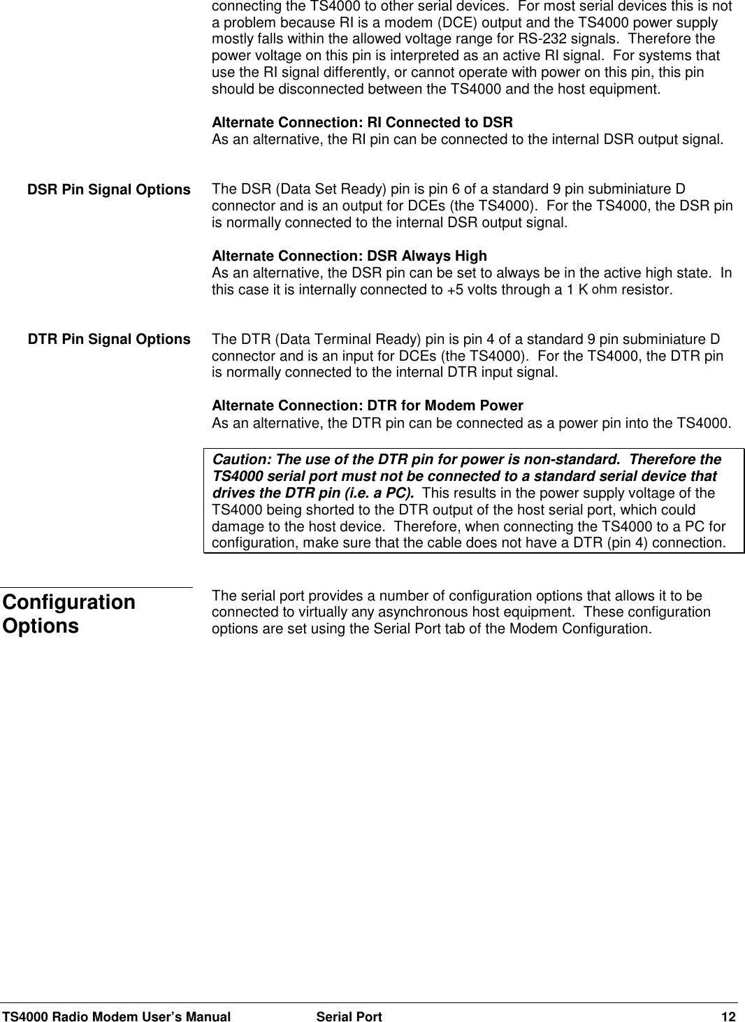 TS4000 Radio Modem User’s Manual  Serial Port 12connecting the TS4000 to other serial devices.  For most serial devices this is nota problem because RI is a modem (DCE) output and the TS4000 power supplymostly falls within the allowed voltage range for RS-232 signals.  Therefore thepower voltage on this pin is interpreted as an active RI signal.  For systems thatuse the RI signal differently, or cannot operate with power on this pin, this pinshould be disconnected between the TS4000 and the host equipment.Alternate Connection: RI Connected to DSRAs an alternative, the RI pin can be connected to the internal DSR output signal.The DSR (Data Set Ready) pin is pin 6 of a standard 9 pin subminiature Dconnector and is an output for DCEs (the TS4000).  For the TS4000, the DSR pinis normally connected to the internal DSR output signal.Alternate Connection: DSR Always HighAs an alternative, the DSR pin can be set to always be in the active high state.  Inthis case it is internally connected to +5 volts through a 1 K ohm resistor.The DTR (Data Terminal Ready) pin is pin 4 of a standard 9 pin subminiature Dconnector and is an input for DCEs (the TS4000).  For the TS4000, the DTR pinis normally connected to the internal DTR input signal.Alternate Connection: DTR for Modem PowerAs an alternative, the DTR pin can be connected as a power pin into the TS4000.Caution: The use of the DTR pin for power is non-standard.  Therefore theTS4000 serial port must not be connected to a standard serial device thatdrives the DTR pin (i.e. a PC).  This results in the power supply voltage of theTS4000 being shorted to the DTR output of the host serial port, which coulddamage to the host device.  Therefore, when connecting the TS4000 to a PC forconfiguration, make sure that the cable does not have a DTR (pin 4) connection.The serial port provides a number of configuration options that allows it to beconnected to virtually any asynchronous host equipment.  These configurationoptions are set using the Serial Port tab of the Modem Configuration.DSR Pin Signal OptionsDTR Pin Signal OptionsConfigurationOptions