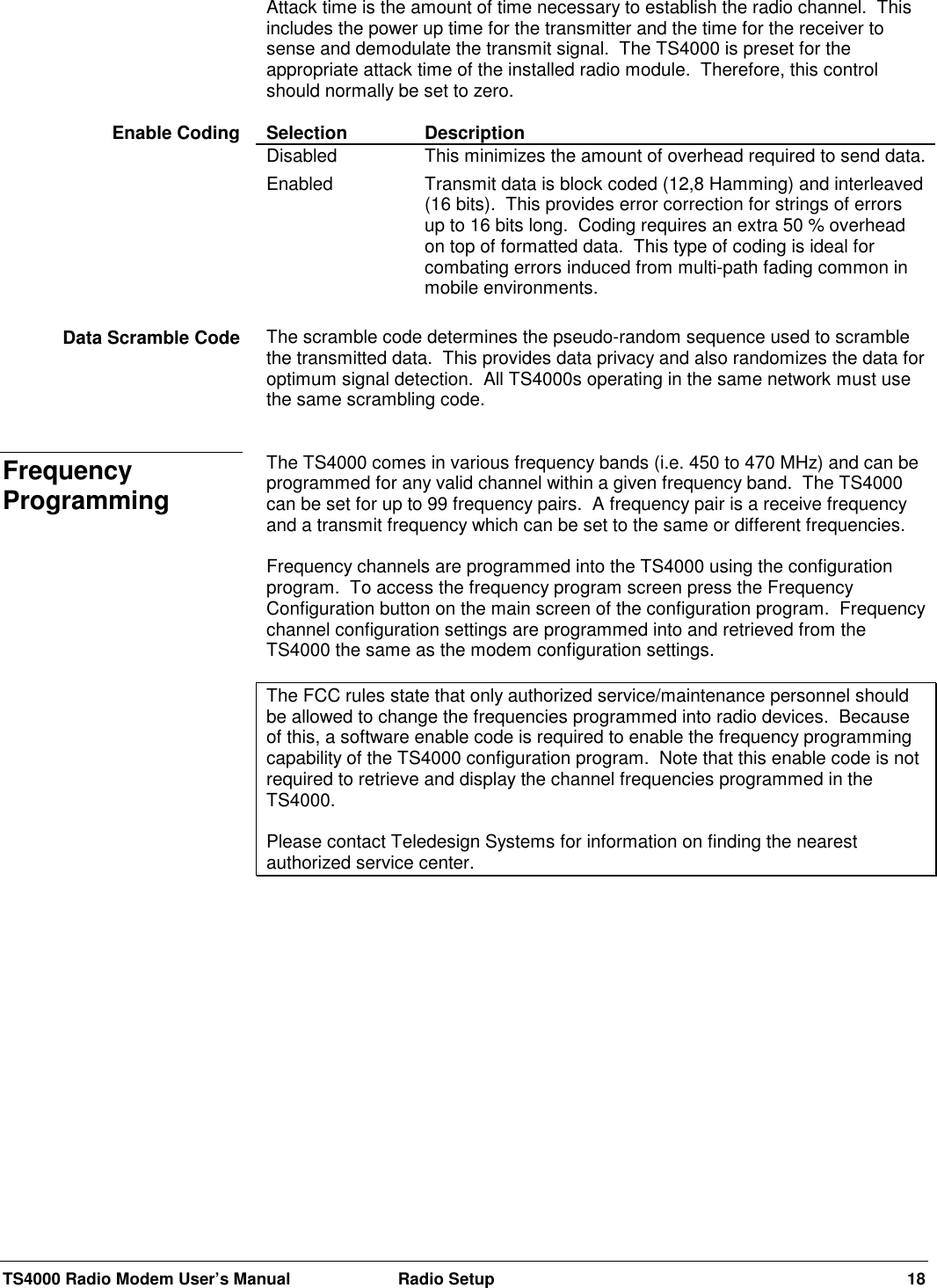 TS4000 Radio Modem User’s Manual  Radio Setup 18Attack time is the amount of time necessary to establish the radio channel.  Thisincludes the power up time for the transmitter and the time for the receiver tosense and demodulate the transmit signal.  The TS4000 is preset for theappropriate attack time of the installed radio module.  Therefore, this controlshould normally be set to zero.Selection DescriptionDisabled This minimizes the amount of overhead required to send data.Enabled Transmit data is block coded (12,8 Hamming) and interleaved(16 bits).  This provides error correction for strings of errorsup to 16 bits long.  Coding requires an extra 50 % overheadon top of formatted data.  This type of coding is ideal forcombating errors induced from multi-path fading common inmobile environments.The scramble code determines the pseudo-random sequence used to scramblethe transmitted data.  This provides data privacy and also randomizes the data foroptimum signal detection.  All TS4000s operating in the same network must usethe same scrambling code.The TS4000 comes in various frequency bands (i.e. 450 to 470 MHz) and can beprogrammed for any valid channel within a given frequency band.  The TS4000can be set for up to 99 frequency pairs.  A frequency pair is a receive frequencyand a transmit frequency which can be set to the same or different frequencies.Frequency channels are programmed into the TS4000 using the configurationprogram.  To access the frequency program screen press the FrequencyConfiguration button on the main screen of the configuration program.  Frequencychannel configuration settings are programmed into and retrieved from theTS4000 the same as the modem configuration settings.The FCC rules state that only authorized service/maintenance personnel shouldbe allowed to change the frequencies programmed into radio devices.  Becauseof this, a software enable code is required to enable the frequency programmingcapability of the TS4000 configuration program.  Note that this enable code is notrequired to retrieve and display the channel frequencies programmed in theTS4000.Please contact Teledesign Systems for information on finding the nearestauthorized service center.Enable CodingData Scramble CodeFrequencyProgramming