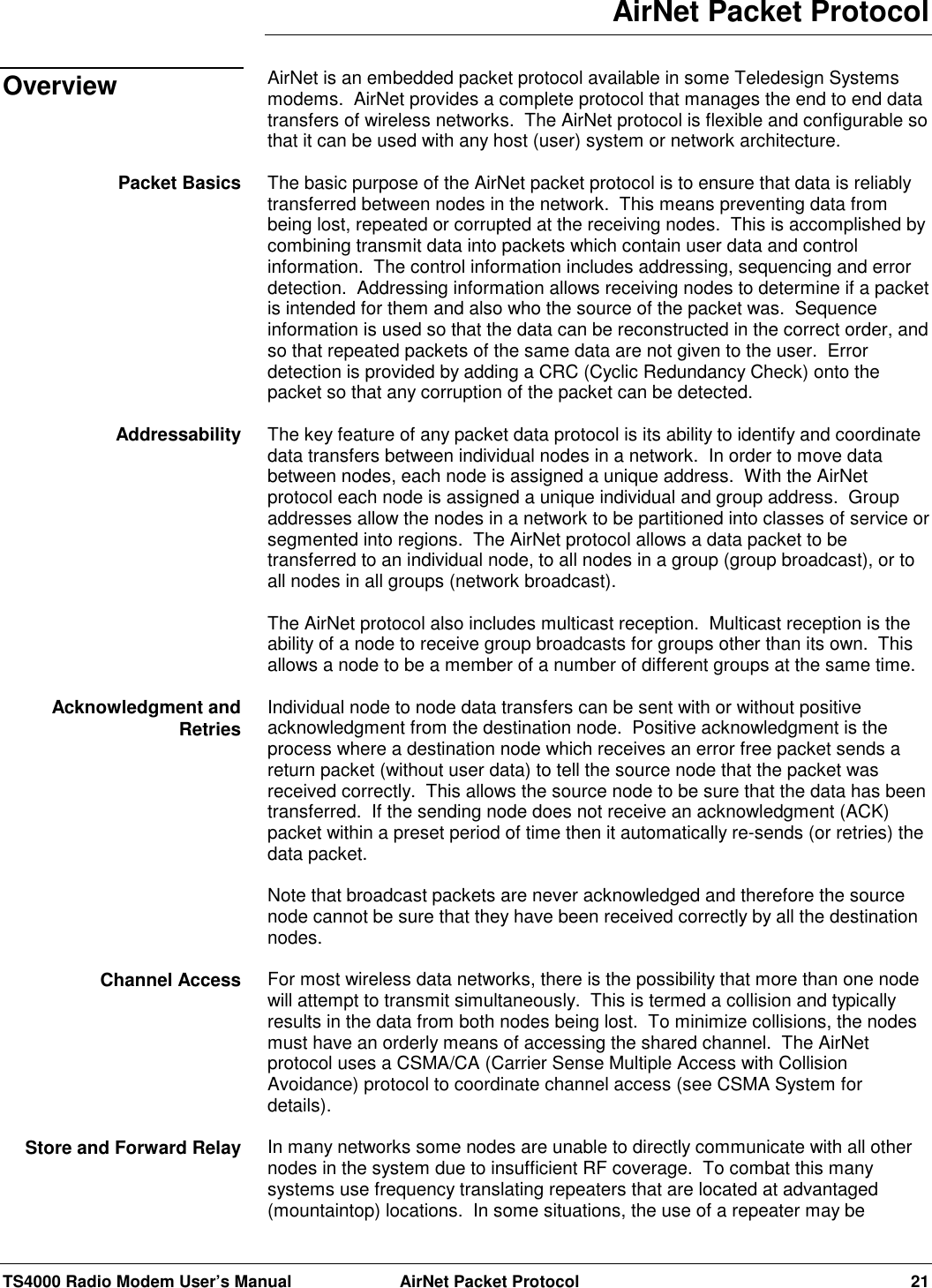 TS4000 Radio Modem User’s Manual  AirNet Packet Protocol 21AirNet Packet ProtocolAirNet is an embedded packet protocol available in some Teledesign Systemsmodems.  AirNet provides a complete protocol that manages the end to end datatransfers of wireless networks.  The AirNet protocol is flexible and configurable sothat it can be used with any host (user) system or network architecture.The basic purpose of the AirNet packet protocol is to ensure that data is reliablytransferred between nodes in the network.  This means preventing data frombeing lost, repeated or corrupted at the receiving nodes.  This is accomplished bycombining transmit data into packets which contain user data and controlinformation.  The control information includes addressing, sequencing and errordetection.  Addressing information allows receiving nodes to determine if a packetis intended for them and also who the source of the packet was.  Sequenceinformation is used so that the data can be reconstructed in the correct order, andso that repeated packets of the same data are not given to the user.  Errordetection is provided by adding a CRC (Cyclic Redundancy Check) onto thepacket so that any corruption of the packet can be detected.The key feature of any packet data protocol is its ability to identify and coordinatedata transfers between individual nodes in a network.  In order to move databetween nodes, each node is assigned a unique address.  With the AirNetprotocol each node is assigned a unique individual and group address.  Groupaddresses allow the nodes in a network to be partitioned into classes of service orsegmented into regions.  The AirNet protocol allows a data packet to betransferred to an individual node, to all nodes in a group (group broadcast), or toall nodes in all groups (network broadcast).The AirNet protocol also includes multicast reception.  Multicast reception is theability of a node to receive group broadcasts for groups other than its own.  Thisallows a node to be a member of a number of different groups at the same time.Individual node to node data transfers can be sent with or without positiveacknowledgment from the destination node.  Positive acknowledgment is theprocess where a destination node which receives an error free packet sends areturn packet (without user data) to tell the source node that the packet wasreceived correctly.  This allows the source node to be sure that the data has beentransferred.  If the sending node does not receive an acknowledgment (ACK)packet within a preset period of time then it automatically re-sends (or retries) thedata packet.Note that broadcast packets are never acknowledged and therefore the sourcenode cannot be sure that they have been received correctly by all the destinationnodes.For most wireless data networks, there is the possibility that more than one nodewill attempt to transmit simultaneously.  This is termed a collision and typicallyresults in the data from both nodes being lost.  To minimize collisions, the nodesmust have an orderly means of accessing the shared channel.  The AirNetprotocol uses a CSMA/CA (Carrier Sense Multiple Access with CollisionAvoidance) protocol to coordinate channel access (see CSMA System fordetails).In many networks some nodes are unable to directly communicate with all othernodes in the system due to insufficient RF coverage.  To combat this manysystems use frequency translating repeaters that are located at advantaged(mountaintop) locations.  In some situations, the use of a repeater may beOverviewPacket BasicsAddressabilityAcknowledgment andRetriesChannel AccessStore and Forward Relay