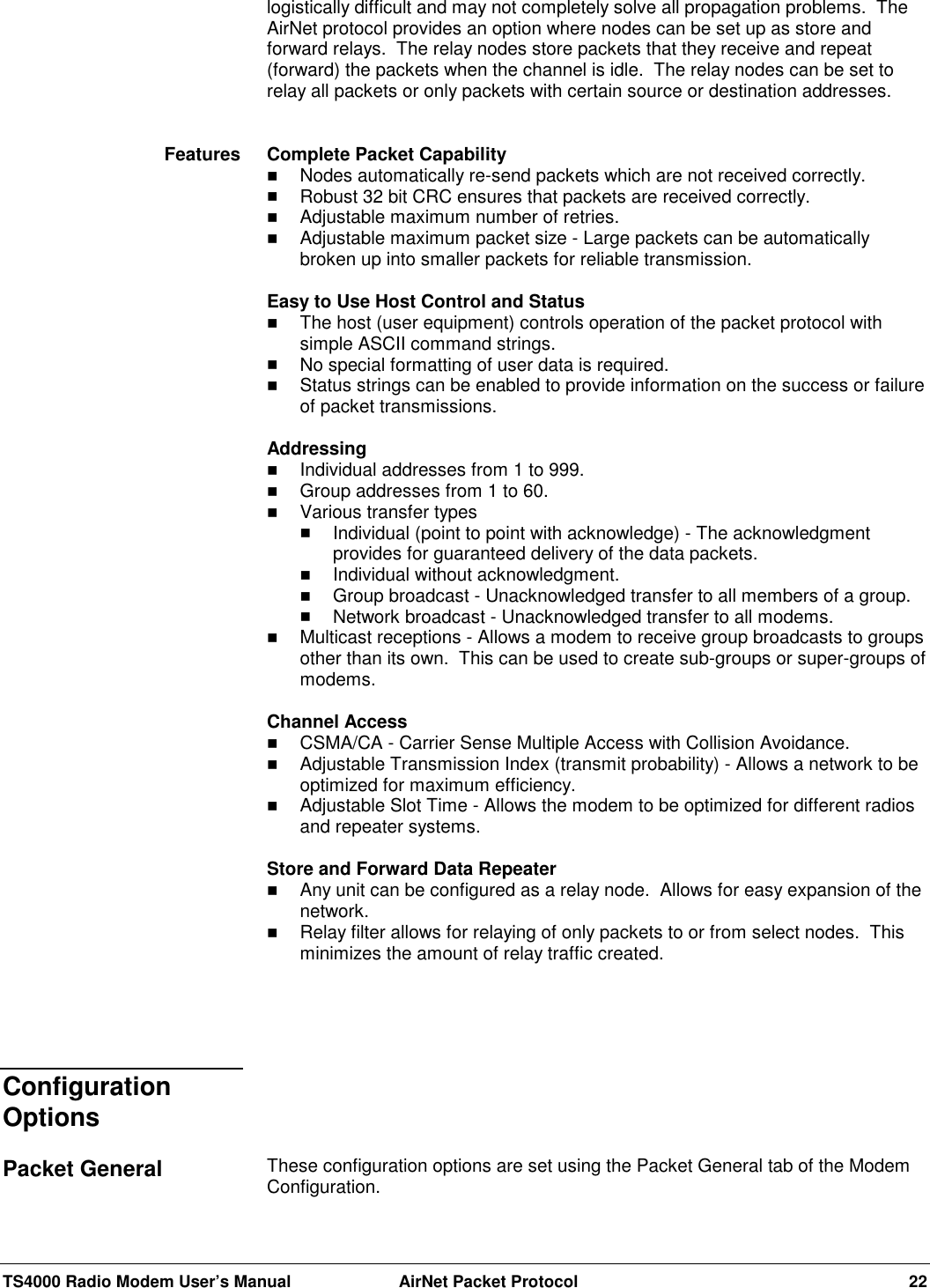 TS4000 Radio Modem User’s Manual  AirNet Packet Protocol 22logistically difficult and may not completely solve all propagation problems.  TheAirNet protocol provides an option where nodes can be set up as store andforward relays.  The relay nodes store packets that they receive and repeat(forward) the packets when the channel is idle.  The relay nodes can be set torelay all packets or only packets with certain source or destination addresses.Complete Packet Capability! Nodes automatically re-send packets which are not received correctly.! Robust 32 bit CRC ensures that packets are received correctly.! Adjustable maximum number of retries.! Adjustable maximum packet size - Large packets can be automaticallybroken up into smaller packets for reliable transmission.Easy to Use Host Control and Status! The host (user equipment) controls operation of the packet protocol withsimple ASCII command strings.! No special formatting of user data is required.! Status strings can be enabled to provide information on the success or failureof packet transmissions.Addressing! Individual addresses from 1 to 999.! Group addresses from 1 to 60.! Various transfer types! Individual (point to point with acknowledge) - The acknowledgmentprovides for guaranteed delivery of the data packets.! Individual without acknowledgment.! Group broadcast - Unacknowledged transfer to all members of a group.! Network broadcast - Unacknowledged transfer to all modems.! Multicast receptions - Allows a modem to receive group broadcasts to groupsother than its own.  This can be used to create sub-groups or super-groups ofmodems.Channel Access! CSMA/CA - Carrier Sense Multiple Access with Collision Avoidance.! Adjustable Transmission Index (transmit probability) - Allows a network to beoptimized for maximum efficiency.! Adjustable Slot Time - Allows the modem to be optimized for different radiosand repeater systems.Store and Forward Data Repeater! Any unit can be configured as a relay node.  Allows for easy expansion of thenetwork.! Relay filter allows for relaying of only packets to or from select nodes.  Thisminimizes the amount of relay traffic created.These configuration options are set using the Packet General tab of the ModemConfiguration.FeaturesConfigurationOptionsPacket General