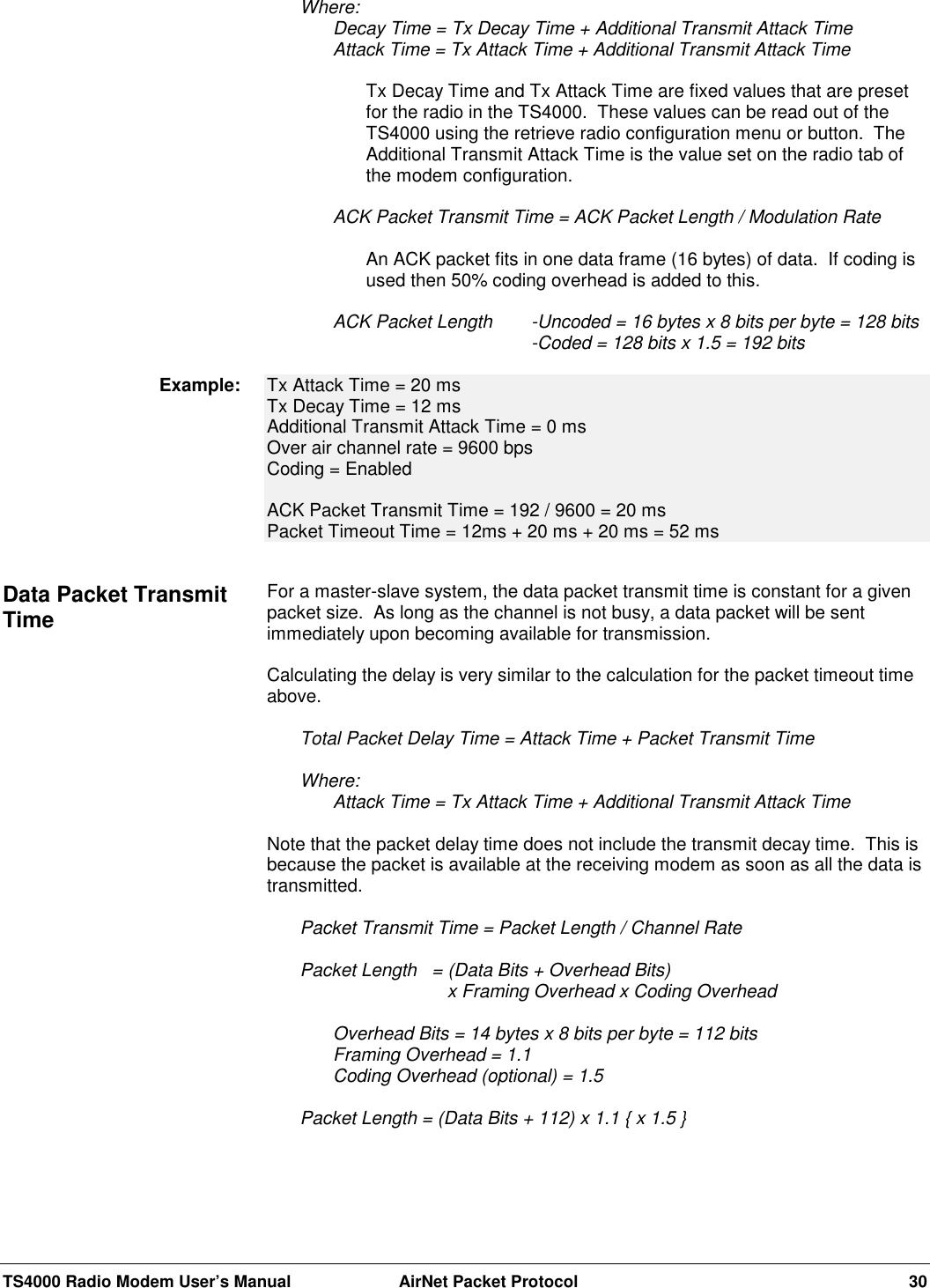 TS4000 Radio Modem User’s Manual  AirNet Packet Protocol 30Where:Decay Time = Tx Decay Time + Additional Transmit Attack TimeAttack Time = Tx Attack Time + Additional Transmit Attack TimeTx Decay Time and Tx Attack Time are fixed values that are presetfor the radio in the TS4000.  These values can be read out of theTS4000 using the retrieve radio configuration menu or button.  TheAdditional Transmit Attack Time is the value set on the radio tab ofthe modem configuration.ACK Packet Transmit Time = ACK Packet Length / Modulation RateAn ACK packet fits in one data frame (16 bytes) of data.  If coding isused then 50% coding overhead is added to this.ACK Packet Length -Uncoded = 16 bytes x 8 bits per byte = 128 bits-Coded = 128 bits x 1.5 = 192 bitsTx Attack Time = 20 msTx Decay Time = 12 msAdditional Transmit Attack Time = 0 msOver air channel rate = 9600 bpsCoding = EnabledACK Packet Transmit Time = 192 / 9600 = 20 msPacket Timeout Time = 12ms + 20 ms + 20 ms = 52 msFor a master-slave system, the data packet transmit time is constant for a givenpacket size.  As long as the channel is not busy, a data packet will be sentimmediately upon becoming available for transmission.Calculating the delay is very similar to the calculation for the packet timeout timeabove.Total Packet Delay Time = Attack Time + Packet Transmit TimeWhere:Attack Time = Tx Attack Time + Additional Transmit Attack TimeNote that the packet delay time does not include the transmit decay time.  This isbecause the packet is available at the receiving modem as soon as all the data istransmitted.Packet Transmit Time = Packet Length / Channel Rate Packet Length  = (Data Bits + Overhead Bits)        x Framing Overhead x Coding OverheadOverhead Bits = 14 bytes x 8 bits per byte = 112 bitsFraming Overhead = 1.1Coding Overhead (optional) = 1.5Packet Length = (Data Bits + 112) x 1.1 { x 1.5 }Example:Data Packet TransmitTime