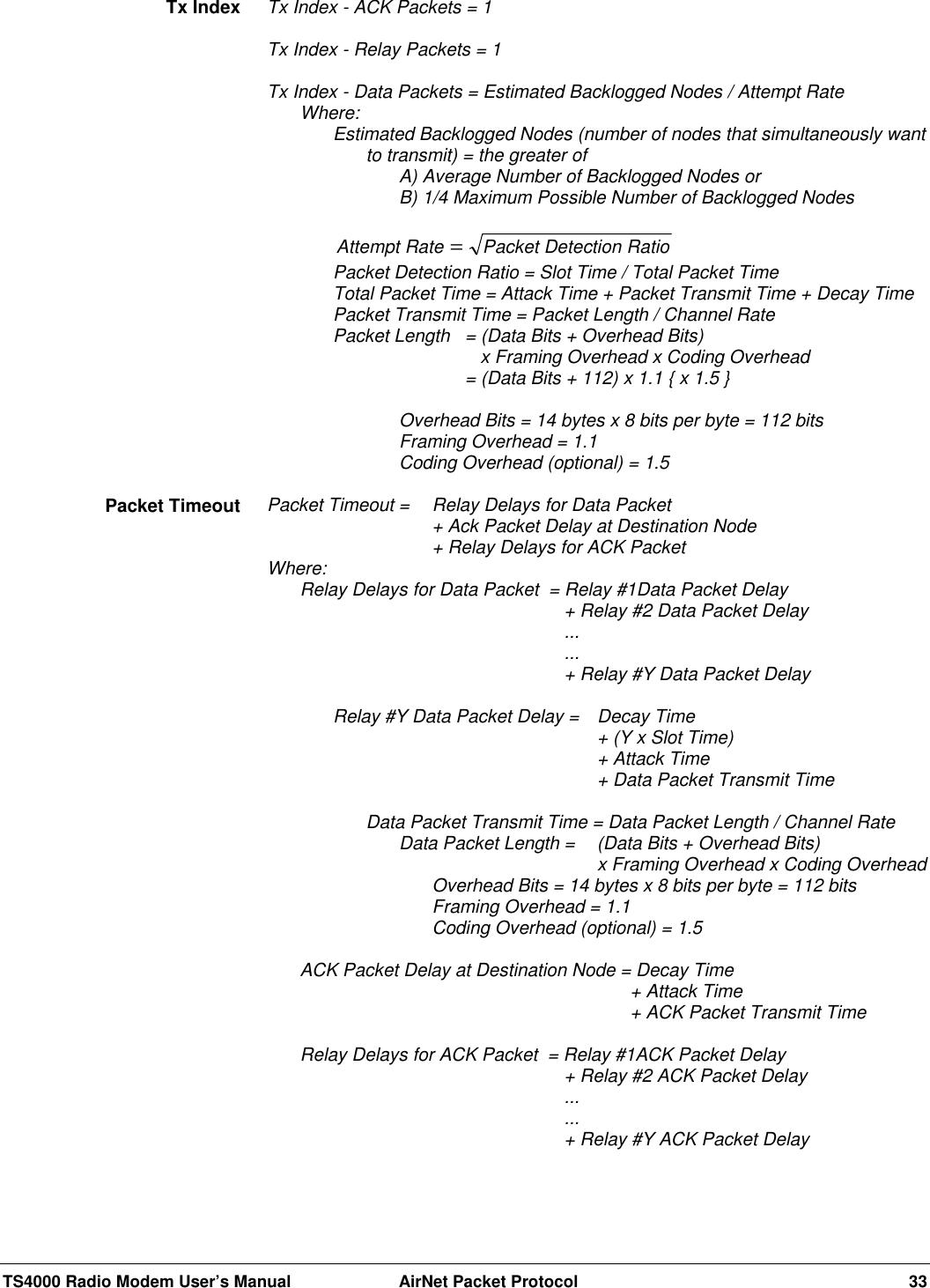 TS4000 Radio Modem User’s Manual  AirNet Packet Protocol 33Tx Index - ACK Packets = 1Tx Index - Relay Packets = 1Tx Index - Data Packets = Estimated Backlogged Nodes / Attempt RateWhere:Estimated Backlogged Nodes (number of nodes that simultaneously wantto transmit) = the greater ofA) Average Number of Backlogged Nodes orB) 1/4 Maximum Possible Number of Backlogged NodesAttempt Rate Packet Detection Ratio=Packet Detection Ratio = Slot Time / Total Packet TimeTotal Packet Time = Attack Time + Packet Transmit Time + Decay TimePacket Transmit Time = Packet Length / Channel RatePacket Length = (Data Bits + Overhead Bits)   x Framing Overhead x Coding Overhead= (Data Bits + 112) x 1.1 { x 1.5 }Overhead Bits = 14 bytes x 8 bits per byte = 112 bitsFraming Overhead = 1.1Coding Overhead (optional) = 1.5Packet Timeout =  Relay Delays for Data Packet+ Ack Packet Delay at Destination Node+ Relay Delays for ACK PacketWhere:Relay Delays for Data Packet  = Relay #1Data Packet Delay+ Relay #2 Data Packet Delay......+ Relay #Y Data Packet DelayRelay #Y Data Packet Delay =  Decay Time+ (Y x Slot Time)+ Attack Time+ Data Packet Transmit TimeData Packet Transmit Time = Data Packet Length / Channel RateData Packet Length = (Data Bits + Overhead Bits)         x Framing Overhead x Coding OverheadOverhead Bits = 14 bytes x 8 bits per byte = 112 bitsFraming Overhead = 1.1Coding Overhead (optional) = 1.5ACK Packet Delay at Destination Node = Decay Time+ Attack Time+ ACK Packet Transmit TimeRelay Delays for ACK Packet  = Relay #1ACK Packet Delay+ Relay #2 ACK Packet Delay......+ Relay #Y ACK Packet DelayTx IndexPacket Timeout