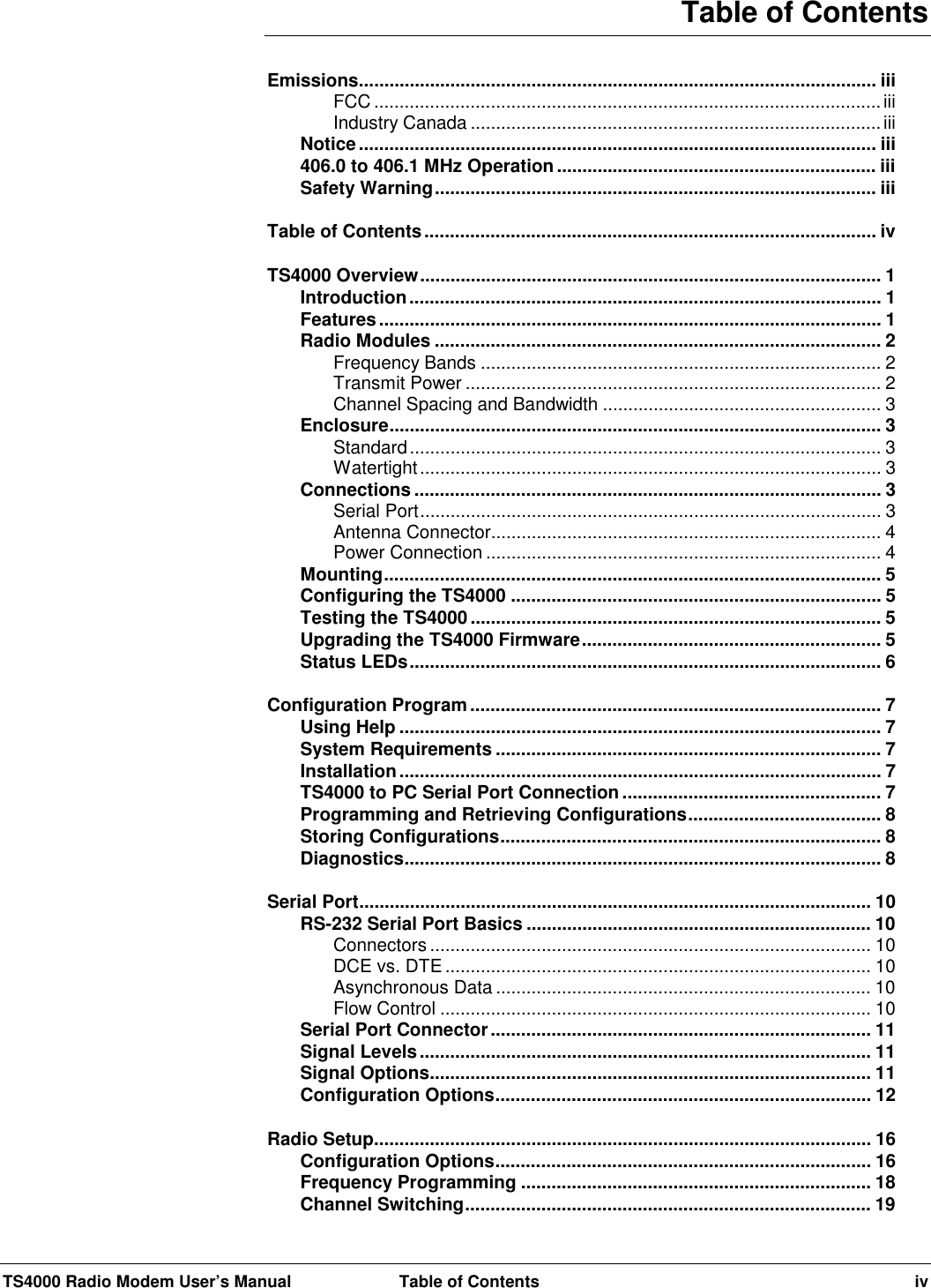 TS4000 Radio Modem User’s Manual  Table of Contents ivTable of ContentsEmissions...................................................................................................... iiiFCC ....................................................................................................iiiIndustry Canada .................................................................................iiiNotice...................................................................................................... iii406.0 to 406.1 MHz Operation............................................................... iiiSafety Warning....................................................................................... iiiTable of Contents......................................................................................... ivTS4000 Overview........................................................................................... 1Introduction............................................................................................. 1Features................................................................................................... 1Radio Modules ........................................................................................ 2Frequency Bands ............................................................................... 2Transmit Power .................................................................................. 2Channel Spacing and Bandwidth ....................................................... 3Enclosure................................................................................................. 3Standard............................................................................................. 3Watertight........................................................................................... 3Connections ............................................................................................ 3Serial Port........................................................................................... 3Antenna Connector............................................................................. 4Power Connection .............................................................................. 4Mounting.................................................................................................. 5Configuring the TS4000 ......................................................................... 5Testing the TS4000 ................................................................................. 5Upgrading the TS4000 Firmware........................................................... 5Status LEDs............................................................................................. 6Configuration Program................................................................................. 7Using Help ............................................................................................... 7System Requirements ............................................................................ 7Installation............................................................................................... 7TS4000 to PC Serial Port Connection ................................................... 7Programming and Retrieving Configurations...................................... 8Storing Configurations........................................................................... 8Diagnostics.............................................................................................. 8Serial Port..................................................................................................... 10RS-232 Serial Port Basics .................................................................... 10Connectors ....................................................................................... 10DCE vs. DTE .................................................................................... 10Asynchronous Data .......................................................................... 10Flow Control ..................................................................................... 10Serial Port Connector........................................................................... 11Signal Levels......................................................................................... 11Signal Options....................................................................................... 11Configuration Options.......................................................................... 12Radio Setup.................................................................................................. 16Configuration Options.......................................................................... 16Frequency Programming ..................................................................... 18Channel Switching................................................................................ 19