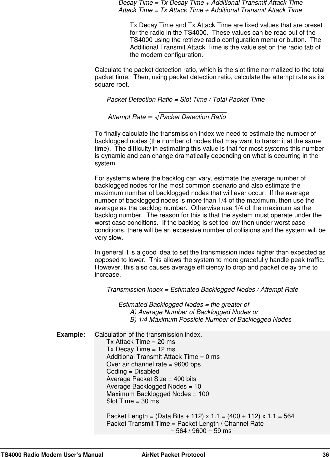 TS4000 Radio Modem User’s Manual  AirNet Packet Protocol 36Decay Time = Tx Decay Time + Additional Transmit Attack TimeAttack Time = Tx Attack Time + Additional Transmit Attack TimeTx Decay Time and Tx Attack Time are fixed values that are presetfor the radio in the TS4000.  These values can be read out of theTS4000 using the retrieve radio configuration menu or button.  TheAdditional Transmit Attack Time is the value set on the radio tab ofthe modem configuration.Calculate the packet detection ratio, which is the slot time normalized to the totalpacket time.  Then, using packet detection ratio, calculate the attempt rate as itssquare root.Packet Detection Ratio = Slot Time / Total Packet TimeAttempt Rate Packet Detection Ratio=To finally calculate the transmission index we need to estimate the number ofbacklogged nodes (the number of nodes that may want to transmit at the sametime).  The difficulty in estimating this value is that for most systems this numberis dynamic and can change dramatically depending on what is occurring in thesystem.For systems where the backlog can vary, estimate the average number ofbacklogged nodes for the most common scenario and also estimate themaximum number of backlogged nodes that will ever occur.  If the averagenumber of backlogged nodes is more than 1/4 of the maximum, then use theaverage as the backlog number.  Otherwise use 1/4 of the maximum as thebacklog number.  The reason for this is that the system must operate under theworst case conditions.  If the backlog is set too low then under worst caseconditions, there will be an excessive number of collisions and the system will bevery slow.In general it is a good idea to set the transmission index higher than expected asopposed to lower.  This allows the system to more gracefully handle peak traffic.However, this also causes average efficiency to drop and packet delay time toincrease.Transmission Index = Estimated Backlogged Nodes / Attempt RateEstimated Backlogged Nodes = the greater ofA) Average Number of Backlogged Nodes orB) 1/4 Maximum Possible Number of Backlogged NodesCalculation of the transmission index.Tx Attack Time = 20 msTx Decay Time = 12 msAdditional Transmit Attack Time = 0 msOver air channel rate = 9600 bpsCoding = DisabledAverage Packet Size = 400 bitsAverage Backlogged Nodes = 10Maximum Backlogged Nodes = 100Slot Time = 30 msPacket Length = (Data Bits + 112) x 1.1 = (400 + 112) x 1.1 = 564Packet Transmit Time = Packet Length / Channel Rate   = 564 / 9600 = 59 msExample: