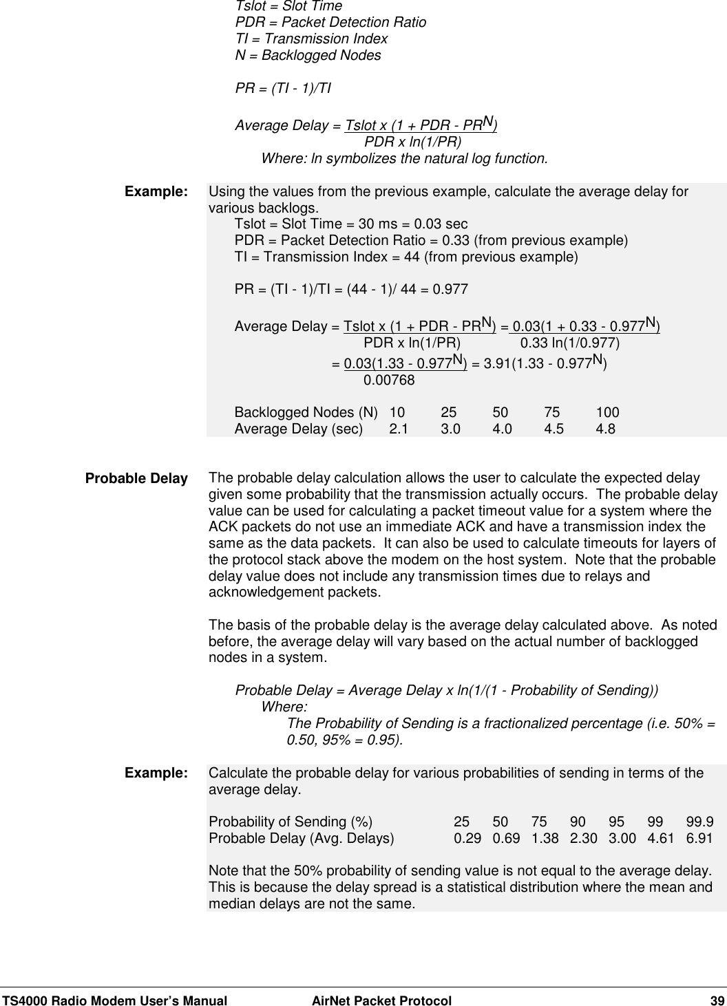 TS4000 Radio Modem User’s Manual  AirNet Packet Protocol 39Tslot = Slot TimePDR = Packet Detection RatioTI = Transmission IndexN = Backlogged NodesPR = (TI - 1)/TIAverage Delay = Tslot x (1 + PDR - PRN)PDR x ln(1/PR)Where: ln symbolizes the natural log function.Using the values from the previous example, calculate the average delay forvarious backlogs.Tslot = Slot Time = 30 ms = 0.03 secPDR = Packet Detection Ratio = 0.33 (from previous example)TI = Transmission Index = 44 (from previous example)PR = (TI - 1)/TI = (44 - 1)/ 44 = 0.977Average Delay = Tslot x (1 + PDR - PRN) = 0.03(1 + 0.33 - 0.977N)PDR x ln(1/PR)        0.33 ln(1/0.977)     = 0.03(1.33 - 0.977N) = 3.91(1.33 - 0.977N)0.00768Backlogged Nodes (N) 10 25 50 75 100Average Delay (sec) 2.1 3.0 4.0 4.5 4.8The probable delay calculation allows the user to calculate the expected delaygiven some probability that the transmission actually occurs.  The probable delayvalue can be used for calculating a packet timeout value for a system where theACK packets do not use an immediate ACK and have a transmission index thesame as the data packets.  It can also be used to calculate timeouts for layers ofthe protocol stack above the modem on the host system.  Note that the probabledelay value does not include any transmission times due to relays andacknowledgement packets.The basis of the probable delay is the average delay calculated above.  As notedbefore, the average delay will vary based on the actual number of backloggednodes in a system.Probable Delay = Average Delay x ln(1/(1 - Probability of Sending))Where:The Probability of Sending is a fractionalized percentage (i.e. 50% =0.50, 95% = 0.95).Calculate the probable delay for various probabilities of sending in terms of theaverage delay.Probability of Sending (%) 25 50 75 90 95 99 99.9Probable Delay (Avg. Delays) 0.29 0.69 1.38 2.30 3.00 4.61 6.91Note that the 50% probability of sending value is not equal to the average delay.This is because the delay spread is a statistical distribution where the mean andmedian delays are not the same.Example:Probable DelayExample: