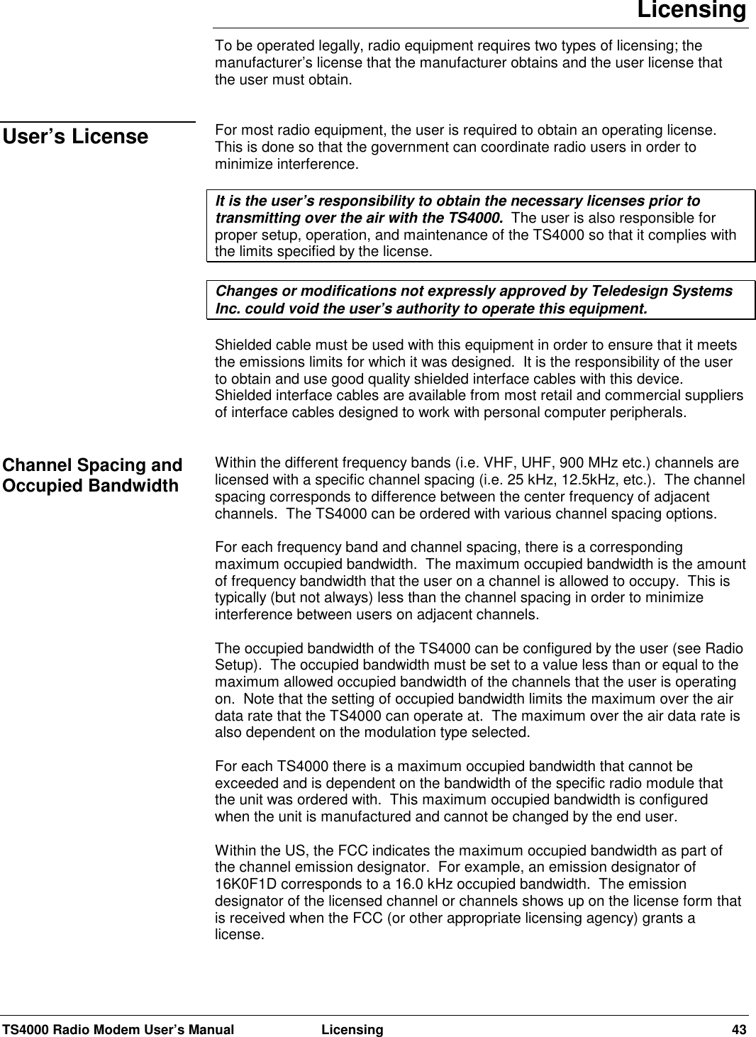 TS4000 Radio Modem User’s Manual  Licensing 43LicensingTo be operated legally, radio equipment requires two types of licensing; themanufacturer’s license that the manufacturer obtains and the user license thatthe user must obtain.For most radio equipment, the user is required to obtain an operating license.This is done so that the government can coordinate radio users in order tominimize interference.It is the user’s responsibility to obtain the necessary licenses prior totransmitting over the air with the TS4000.  The user is also responsible forproper setup, operation, and maintenance of the TS4000 so that it complies withthe limits specified by the license.Changes or modifications not expressly approved by Teledesign SystemsInc. could void the user’s authority to operate this equipment.Shielded cable must be used with this equipment in order to ensure that it meetsthe emissions limits for which it was designed.  It is the responsibility of the userto obtain and use good quality shielded interface cables with this device.Shielded interface cables are available from most retail and commercial suppliersof interface cables designed to work with personal computer peripherals.Within the different frequency bands (i.e. VHF, UHF, 900 MHz etc.) channels arelicensed with a specific channel spacing (i.e. 25 kHz, 12.5kHz, etc.).  The channelspacing corresponds to difference between the center frequency of adjacentchannels.  The TS4000 can be ordered with various channel spacing options.For each frequency band and channel spacing, there is a correspondingmaximum occupied bandwidth.  The maximum occupied bandwidth is the amountof frequency bandwidth that the user on a channel is allowed to occupy.  This istypically (but not always) less than the channel spacing in order to minimizeinterference between users on adjacent channels.The occupied bandwidth of the TS4000 can be configured by the user (see RadioSetup).  The occupied bandwidth must be set to a value less than or equal to themaximum allowed occupied bandwidth of the channels that the user is operatingon.  Note that the setting of occupied bandwidth limits the maximum over the airdata rate that the TS4000 can operate at.  The maximum over the air data rate isalso dependent on the modulation type selected.For each TS4000 there is a maximum occupied bandwidth that cannot beexceeded and is dependent on the bandwidth of the specific radio module thatthe unit was ordered with.  This maximum occupied bandwidth is configuredwhen the unit is manufactured and cannot be changed by the end user.Within the US, the FCC indicates the maximum occupied bandwidth as part ofthe channel emission designator.  For example, an emission designator of16K0F1D corresponds to a 16.0 kHz occupied bandwidth.  The emissiondesignator of the licensed channel or channels shows up on the license form thatis received when the FCC (or other appropriate licensing agency) grants alicense.User’s LicenseChannel Spacing andOccupied Bandwidth