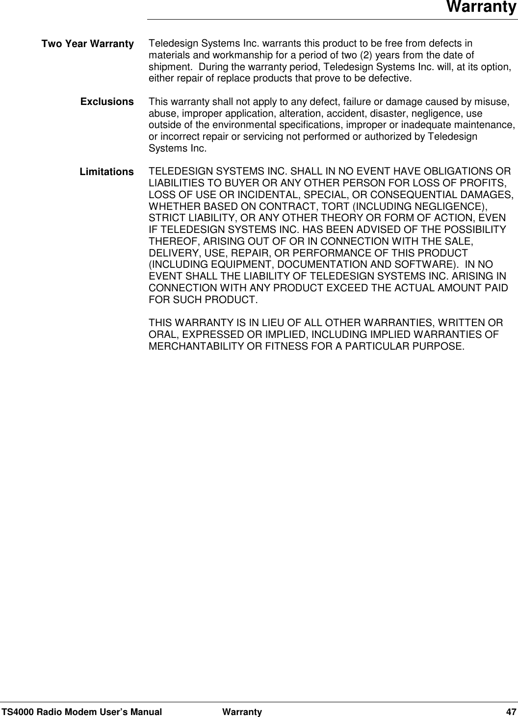 TS4000 Radio Modem User’s Manual  Warranty 47WarrantyTeledesign Systems Inc. warrants this product to be free from defects inmaterials and workmanship for a period of two (2) years from the date ofshipment.  During the warranty period, Teledesign Systems Inc. will, at its option,either repair of replace products that prove to be defective.This warranty shall not apply to any defect, failure or damage caused by misuse,abuse, improper application, alteration, accident, disaster, negligence, useoutside of the environmental specifications, improper or inadequate maintenance,or incorrect repair or servicing not performed or authorized by TeledesignSystems Inc.TELEDESIGN SYSTEMS INC. SHALL IN NO EVENT HAVE OBLIGATIONS ORLIABILITIES TO BUYER OR ANY OTHER PERSON FOR LOSS OF PROFITS,LOSS OF USE OR INCIDENTAL, SPECIAL, OR CONSEQUENTIAL DAMAGES,WHETHER BASED ON CONTRACT, TORT (INCLUDING NEGLIGENCE),STRICT LIABILITY, OR ANY OTHER THEORY OR FORM OF ACTION, EVENIF TELEDESIGN SYSTEMS INC. HAS BEEN ADVISED OF THE POSSIBILITYTHEREOF, ARISING OUT OF OR IN CONNECTION WITH THE SALE,DELIVERY, USE, REPAIR, OR PERFORMANCE OF THIS PRODUCT(INCLUDING EQUIPMENT, DOCUMENTATION AND SOFTWARE).  IN NOEVENT SHALL THE LIABILITY OF TELEDESIGN SYSTEMS INC. ARISING INCONNECTION WITH ANY PRODUCT EXCEED THE ACTUAL AMOUNT PAIDFOR SUCH PRODUCT.THIS WARRANTY IS IN LIEU OF ALL OTHER WARRANTIES, WRITTEN ORORAL, EXPRESSED OR IMPLIED, INCLUDING IMPLIED WARRANTIES OFMERCHANTABILITY OR FITNESS FOR A PARTICULAR PURPOSE.Two Year WarrantyExclusionsLimitations