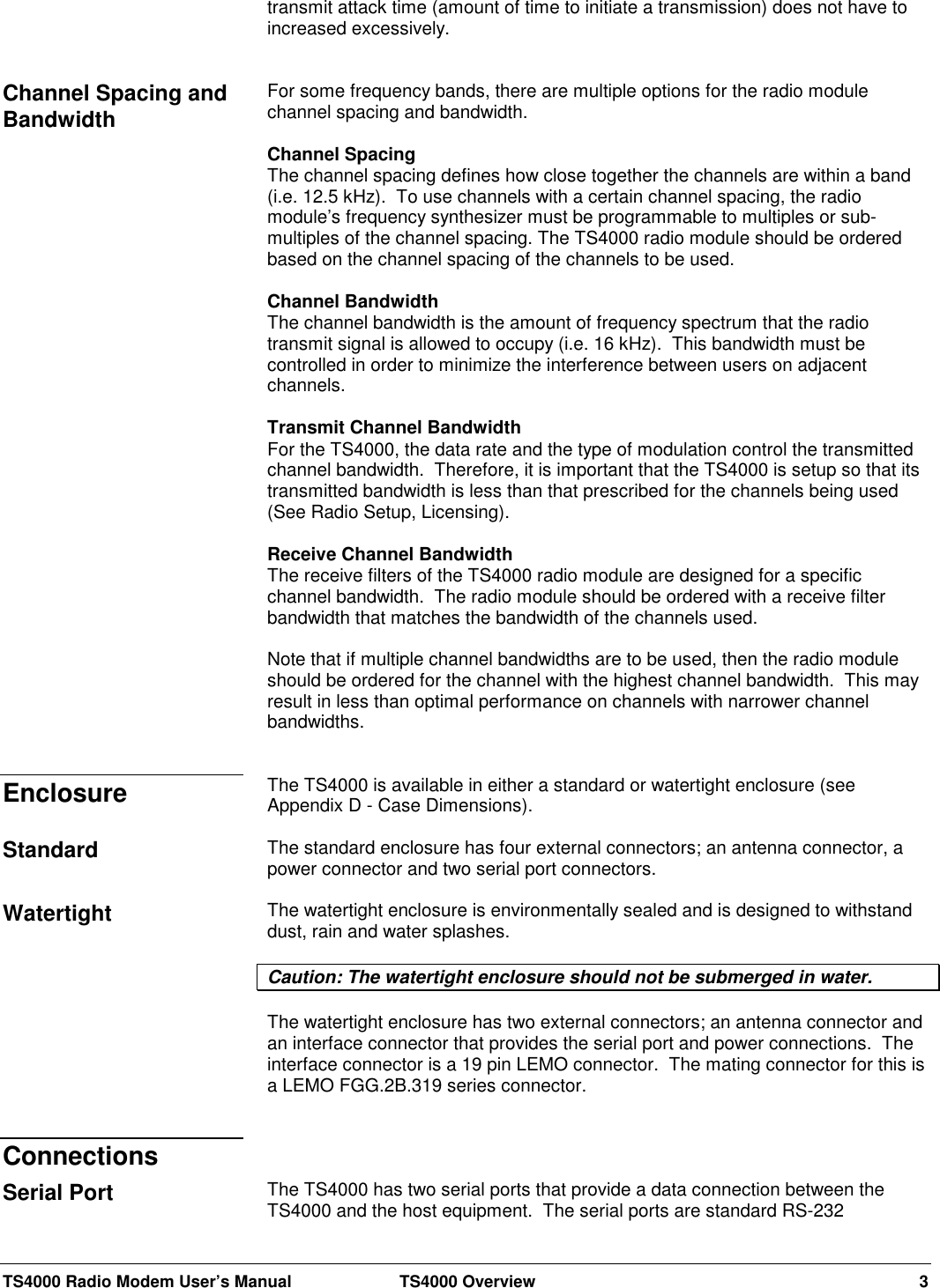 TS4000 Radio Modem User’s Manual  TS4000 Overview 3transmit attack time (amount of time to initiate a transmission) does not have toincreased excessively.For some frequency bands, there are multiple options for the radio modulechannel spacing and bandwidth.Channel SpacingThe channel spacing defines how close together the channels are within a band(i.e. 12.5 kHz).  To use channels with a certain channel spacing, the radiomodule’s frequency synthesizer must be programmable to multiples or sub-multiples of the channel spacing. The TS4000 radio module should be orderedbased on the channel spacing of the channels to be used.Channel BandwidthThe channel bandwidth is the amount of frequency spectrum that the radiotransmit signal is allowed to occupy (i.e. 16 kHz).  This bandwidth must becontrolled in order to minimize the interference between users on adjacentchannels.Transmit Channel BandwidthFor the TS4000, the data rate and the type of modulation control the transmittedchannel bandwidth.  Therefore, it is important that the TS4000 is setup so that itstransmitted bandwidth is less than that prescribed for the channels being used(See Radio Setup, Licensing).Receive Channel BandwidthThe receive filters of the TS4000 radio module are designed for a specificchannel bandwidth.  The radio module should be ordered with a receive filterbandwidth that matches the bandwidth of the channels used.Note that if multiple channel bandwidths are to be used, then the radio moduleshould be ordered for the channel with the highest channel bandwidth.  This mayresult in less than optimal performance on channels with narrower channelbandwidths.The TS4000 is available in either a standard or watertight enclosure (seeAppendix D - Case Dimensions).The standard enclosure has four external connectors; an antenna connector, apower connector and two serial port connectors.The watertight enclosure is environmentally sealed and is designed to withstanddust, rain and water splashes.Caution: The watertight enclosure should not be submerged in water.The watertight enclosure has two external connectors; an antenna connector andan interface connector that provides the serial port and power connections.  Theinterface connector is a 19 pin LEMO connector.  The mating connector for this isa LEMO FGG.2B.319 series connector.The TS4000 has two serial ports that provide a data connection between theTS4000 and the host equipment.  The serial ports are standard RS-232Channel Spacing andBandwidthEnclosureStandardWatertightConnectionsSerial Port