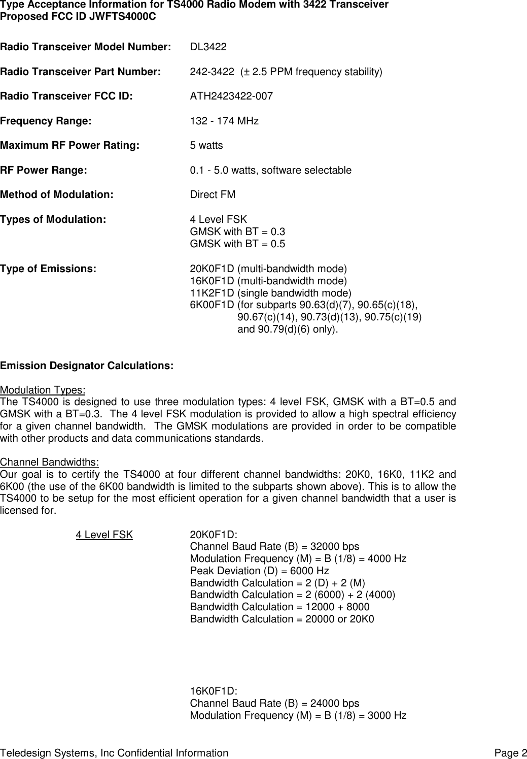 Type Acceptance Information for TS4000 Radio Modem with 3422 TransceiverProposed FCC ID JWFTS4000CTeledesign Systems, Inc Confidential Information Page 2Radio Transceiver Model Number: DL3422Radio Transceiver Part Number: 242-3422  (± 2.5 PPM frequency stability)Radio Transceiver FCC ID: ATH2423422-007Frequency Range: 132 - 174 MHzMaximum RF Power Rating: 5 wattsRF Power Range: 0.1 - 5.0 watts, software selectableMethod of Modulation: Direct FMTypes of Modulation: 4 Level FSKGMSK with BT = 0.3GMSK with BT = 0.5Type of Emissions: 20K0F1D (multi-bandwidth mode)16K0F1D (multi-bandwidth mode)11K2F1D (single bandwidth mode)6K00F1D (for subparts 90.63(d)(7), 90.65(c)(18),90.67(c)(14), 90.73(d)(13), 90.75(c)(19)and 90.79(d)(6) only).Emission Designator Calculations:Modulation Types:The TS4000 is designed to use three modulation types: 4 level FSK, GMSK with a BT=0.5 andGMSK with a BT=0.3.  The 4 level FSK modulation is provided to allow a high spectral efficiencyfor a given channel bandwidth.  The GMSK modulations are provided in order to be compatiblewith other products and data communications standards.Channel Bandwidths:Our goal is to certify the TS4000 at four different channel bandwidths: 20K0, 16K0, 11K2 and6K00 (the use of the 6K00 bandwidth is limited to the subparts shown above). This is to allow theTS4000 to be setup for the most efficient operation for a given channel bandwidth that a user islicensed for.4 Level FSK 20K0F1D:Channel Baud Rate (B) = 32000 bpsModulation Frequency (M) = B (1/8) = 4000 HzPeak Deviation (D) = 6000 HzBandwidth Calculation = 2 (D) + 2 (M)Bandwidth Calculation = 2 (6000) + 2 (4000)Bandwidth Calculation = 12000 + 8000Bandwidth Calculation = 20000 or 20K016K0F1D:Channel Baud Rate (B) = 24000 bpsModulation Frequency (M) = B (1/8) = 3000 Hz