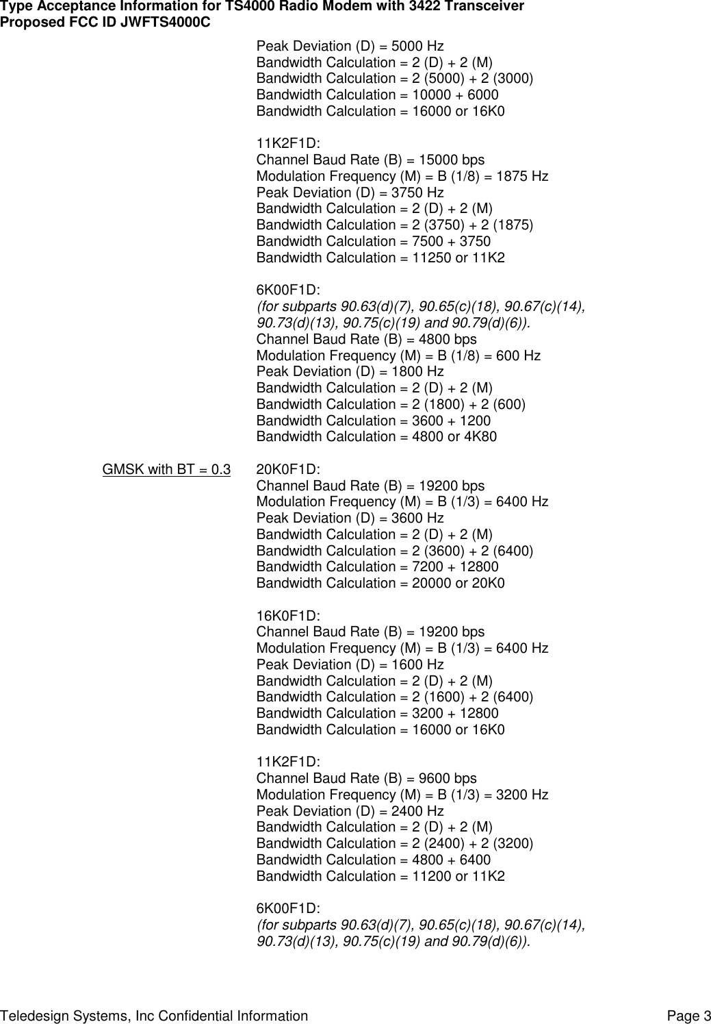 Type Acceptance Information for TS4000 Radio Modem with 3422 TransceiverProposed FCC ID JWFTS4000CTeledesign Systems, Inc Confidential Information Page 3Peak Deviation (D) = 5000 HzBandwidth Calculation = 2 (D) + 2 (M)Bandwidth Calculation = 2 (5000) + 2 (3000)Bandwidth Calculation = 10000 + 6000Bandwidth Calculation = 16000 or 16K011K2F1D:Channel Baud Rate (B) = 15000 bpsModulation Frequency (M) = B (1/8) = 1875 HzPeak Deviation (D) = 3750 HzBandwidth Calculation = 2 (D) + 2 (M)Bandwidth Calculation = 2 (3750) + 2 (1875)Bandwidth Calculation = 7500 + 3750Bandwidth Calculation = 11250 or 11K26K00F1D:(for subparts 90.63(d)(7), 90.65(c)(18), 90.67(c)(14),90.73(d)(13), 90.75(c)(19) and 90.79(d)(6)).Channel Baud Rate (B) = 4800 bpsModulation Frequency (M) = B (1/8) = 600 HzPeak Deviation (D) = 1800 HzBandwidth Calculation = 2 (D) + 2 (M)Bandwidth Calculation = 2 (1800) + 2 (600)Bandwidth Calculation = 3600 + 1200Bandwidth Calculation = 4800 or 4K80GMSK with BT = 0.3 20K0F1D:Channel Baud Rate (B) = 19200 bpsModulation Frequency (M) = B (1/3) = 6400 HzPeak Deviation (D) = 3600 HzBandwidth Calculation = 2 (D) + 2 (M)Bandwidth Calculation = 2 (3600) + 2 (6400)Bandwidth Calculation = 7200 + 12800Bandwidth Calculation = 20000 or 20K016K0F1D:Channel Baud Rate (B) = 19200 bpsModulation Frequency (M) = B (1/3) = 6400 HzPeak Deviation (D) = 1600 HzBandwidth Calculation = 2 (D) + 2 (M)Bandwidth Calculation = 2 (1600) + 2 (6400)Bandwidth Calculation = 3200 + 12800Bandwidth Calculation = 16000 or 16K011K2F1D:Channel Baud Rate (B) = 9600 bpsModulation Frequency (M) = B (1/3) = 3200 HzPeak Deviation (D) = 2400 HzBandwidth Calculation = 2 (D) + 2 (M)Bandwidth Calculation = 2 (2400) + 2 (3200)Bandwidth Calculation = 4800 + 6400Bandwidth Calculation = 11200 or 11K26K00F1D:(for subparts 90.63(d)(7), 90.65(c)(18), 90.67(c)(14),90.73(d)(13), 90.75(c)(19) and 90.79(d)(6)).