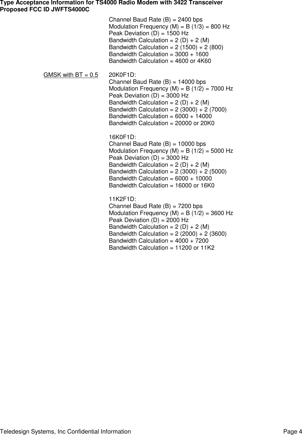 Type Acceptance Information for TS4000 Radio Modem with 3422 TransceiverProposed FCC ID JWFTS4000CTeledesign Systems, Inc Confidential Information Page 4Channel Baud Rate (B) = 2400 bpsModulation Frequency (M) = B (1/3) = 800 HzPeak Deviation (D) = 1500 HzBandwidth Calculation = 2 (D) + 2 (M)Bandwidth Calculation = 2 (1500) + 2 (800)Bandwidth Calculation = 3000 + 1600Bandwidth Calculation = 4600 or 4K60GMSK with BT = 0.5 20K0F1D:Channel Baud Rate (B) = 14000 bpsModulation Frequency (M) = B (1/2) = 7000 HzPeak Deviation (D) = 3000 HzBandwidth Calculation = 2 (D) + 2 (M)Bandwidth Calculation = 2 (3000) + 2 (7000)Bandwidth Calculation = 6000 + 14000Bandwidth Calculation = 20000 or 20K016K0F1D:Channel Baud Rate (B) = 10000 bpsModulation Frequency (M) = B (1/2) = 5000 HzPeak Deviation (D) = 3000 HzBandwidth Calculation = 2 (D) + 2 (M)Bandwidth Calculation = 2 (3000) + 2 (5000)Bandwidth Calculation = 6000 + 10000Bandwidth Calculation = 16000 or 16K011K2F1D:Channel Baud Rate (B) = 7200 bpsModulation Frequency (M) = B (1/2) = 3600 HzPeak Deviation (D) = 2000 HzBandwidth Calculation = 2 (D) + 2 (M)Bandwidth Calculation = 2 (2000) + 2 (3600)Bandwidth Calculation = 4000 + 7200Bandwidth Calculation = 11200 or 11K2