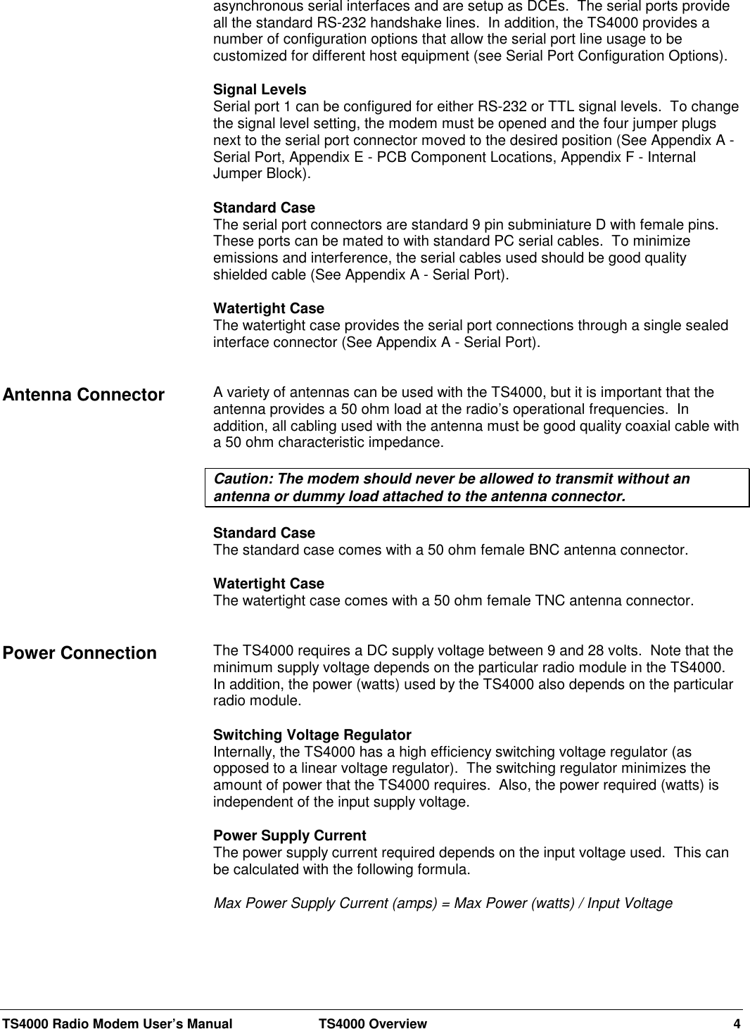 TS4000 Radio Modem User’s Manual  TS4000 Overview 4asynchronous serial interfaces and are setup as DCEs.  The serial ports provideall the standard RS-232 handshake lines.  In addition, the TS4000 provides anumber of configuration options that allow the serial port line usage to becustomized for different host equipment (see Serial Port Configuration Options).Signal LevelsSerial port 1 can be configured for either RS-232 or TTL signal levels.  To changethe signal level setting, the modem must be opened and the four jumper plugsnext to the serial port connector moved to the desired position (See Appendix A -Serial Port, Appendix E - PCB Component Locations, Appendix F - InternalJumper Block).Standard CaseThe serial port connectors are standard 9 pin subminiature D with female pins.These ports can be mated to with standard PC serial cables.  To minimizeemissions and interference, the serial cables used should be good qualityshielded cable (See Appendix A - Serial Port).Watertight CaseThe watertight case provides the serial port connections through a single sealedinterface connector (See Appendix A - Serial Port).A variety of antennas can be used with the TS4000, but it is important that theantenna provides a 50 ohm load at the radio’s operational frequencies.  Inaddition, all cabling used with the antenna must be good quality coaxial cable witha 50 ohm characteristic impedance.Caution: The modem should never be allowed to transmit without anantenna or dummy load attached to the antenna connector.Standard CaseThe standard case comes with a 50 ohm female BNC antenna connector.Watertight CaseThe watertight case comes with a 50 ohm female TNC antenna connector.The TS4000 requires a DC supply voltage between 9 and 28 volts.  Note that theminimum supply voltage depends on the particular radio module in the TS4000.In addition, the power (watts) used by the TS4000 also depends on the particularradio module.Switching Voltage RegulatorInternally, the TS4000 has a high efficiency switching voltage regulator (asopposed to a linear voltage regulator).  The switching regulator minimizes theamount of power that the TS4000 requires.  Also, the power required (watts) isindependent of the input supply voltage.Power Supply CurrentThe power supply current required depends on the input voltage used.  This canbe calculated with the following formula.Max Power Supply Current (amps) = Max Power (watts) / Input VoltageAntenna ConnectorPower Connection