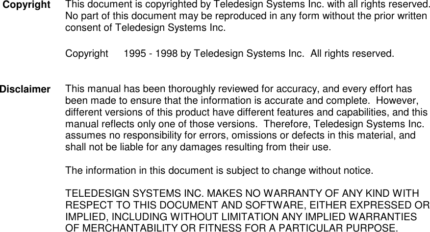 This document is copyrighted by Teledesign Systems Inc. with all rights reserved.No part of this document may be reproduced in any form without the prior writtenconsent of Teledesign Systems Inc.Copyright   1995 - 1998 by Teledesign Systems Inc.  All rights reserved.This manual has been thoroughly reviewed for accuracy, and every effort hasbeen made to ensure that the information is accurate and complete.  However,different versions of this product have different features and capabilities, and thismanual reflects only one of those versions.  Therefore, Teledesign Systems Inc.assumes no responsibility for errors, omissions or defects in this material, andshall not be liable for any damages resulting from their use.The information in this document is subject to change without notice.TELEDESIGN SYSTEMS INC. MAKES NO WARRANTY OF ANY KIND WITHRESPECT TO THIS DOCUMENT AND SOFTWARE, EITHER EXPRESSED ORIMPLIED, INCLUDING WITHOUT LIMITATION ANY IMPLIED WARRANTIESOF MERCHANTABILITY OR FITNESS FOR A PARTICULAR PURPOSE.CopyrightDisclaimer