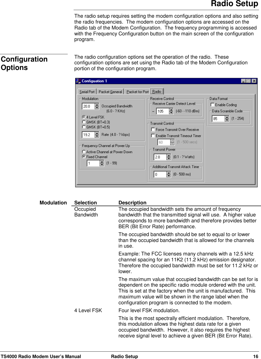 TS4000 Radio Modem User’s Manual  Radio Setup 16Radio SetupThe radio setup requires setting the modem configuration options and also settingthe radio frequencies.  The modem configuration options are accessed on theRadio tab of the Modem Configuration.  The frequency programming is accessedwith the Frequency Configuration button on the main screen of the configurationprogram.The radio configuration options set the operation of the radio.  Theseconfiguration options are set using the Radio tab of the Modem Configurationportion of the configuration program.Selection DescriptionOccupiedBandwidth The occupied bandwidth sets the amount of frequencybandwidth that the transmitted signal will use.  A higher valuecorresponds to more bandwidth and therefore provides betterBER (Bit Error Rate) performance.The occupied bandwidth should be set to equal to or lowerthan the occupied bandwidth that is allowed for the channelsin use.Example: The FCC licenses many channels with a 12.5 kHzchannel spacing for an 11K2 (11.2 kHz) emission designator.Therefore the occupied bandwidth must be set for 11.2 kHz orlower.The maximum value that occupied bandwidth can be set for isdependent on the specific radio module ordered with the unit.This is set at the factory when the unit is manufactured.  Thismaximum value will be shown in the range label when theconfiguration program is connected to the modem.4 Level FSK Four level FSK modulation.This is the most spectrally efficient modulation.  Therefore,this modulation allows the highest data rate for a givenoccupied bandwidth.  However, it also requires the highestreceive signal level to achieve a given BER (Bit Error Rate).ConfigurationOptionsModulation