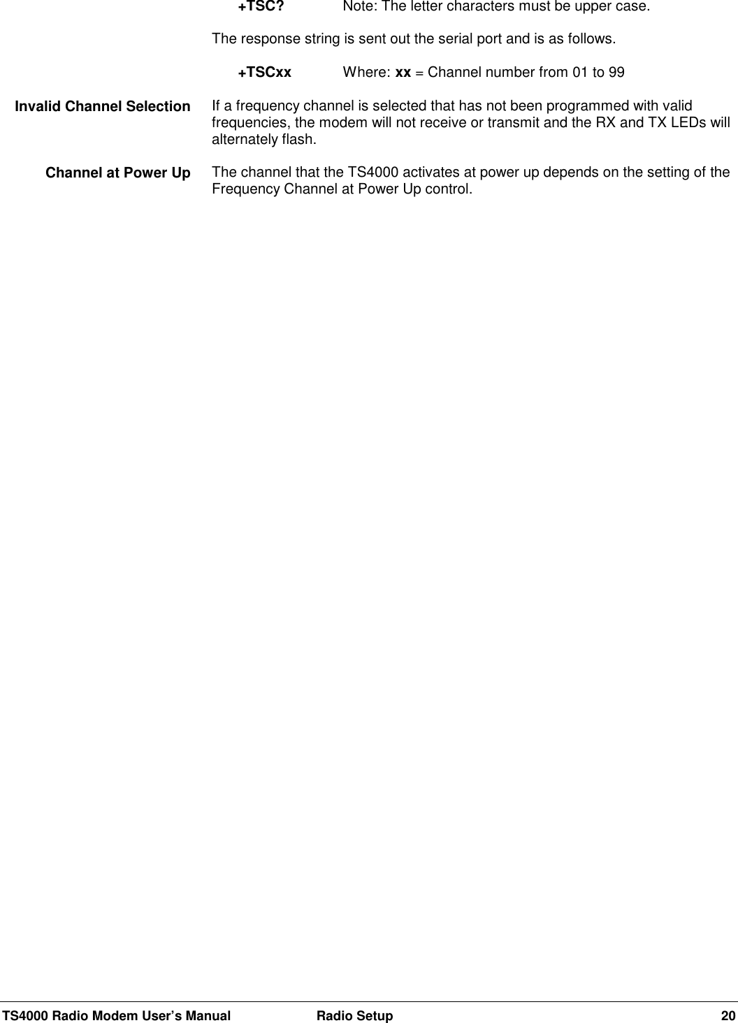 TS4000 Radio Modem User’s Manual  Radio Setup 20+TSC?  Note: The letter characters must be upper case.The response string is sent out the serial port and is as follows.+TSCxx Where: xx = Channel number from 01 to 99If a frequency channel is selected that has not been programmed with validfrequencies, the modem will not receive or transmit and the RX and TX LEDs willalternately flash.The channel that the TS4000 activates at power up depends on the setting of theFrequency Channel at Power Up control.Invalid Channel SelectionChannel at Power Up