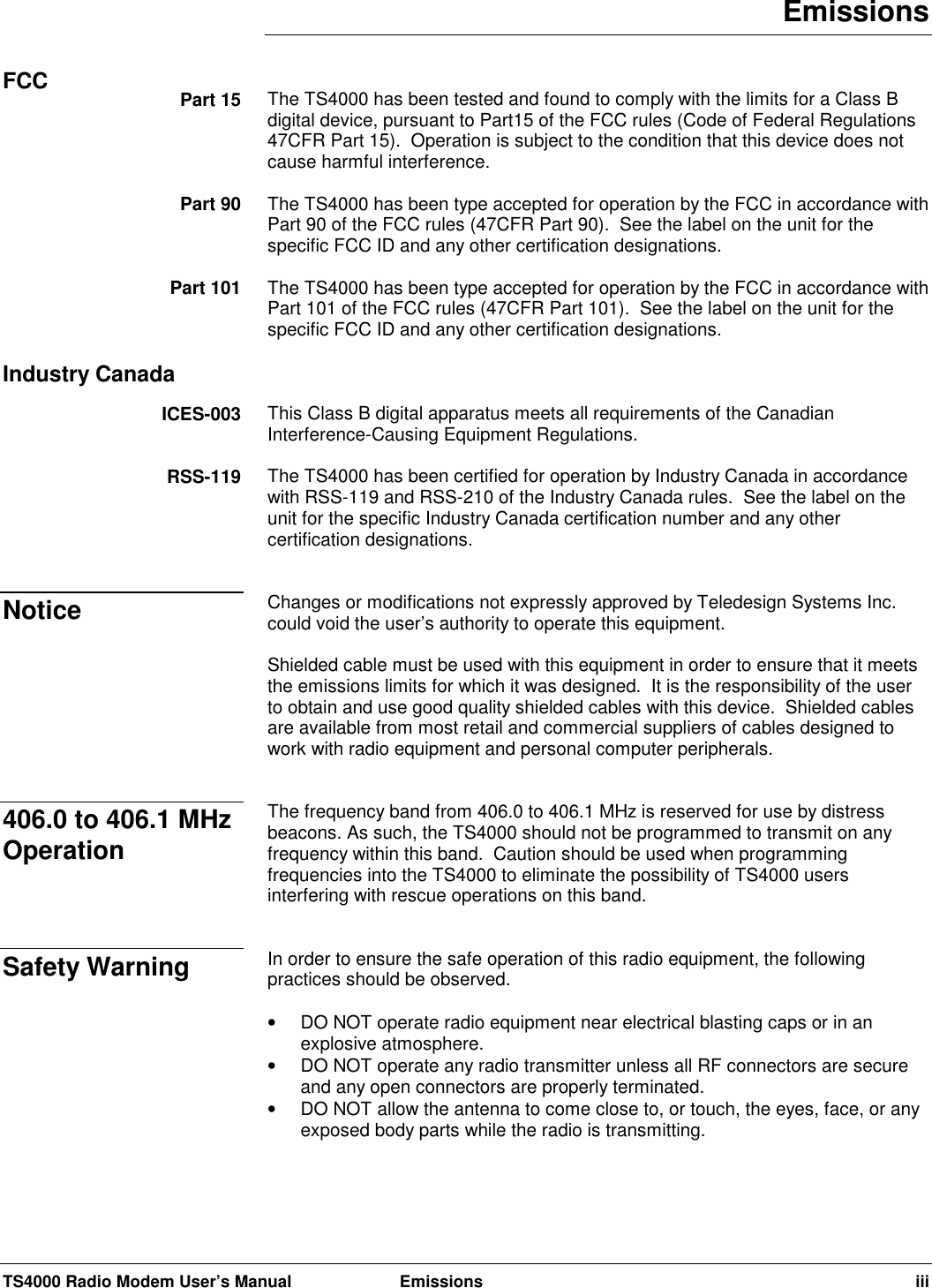 TS4000 Radio Modem User’s Manual  Emissions iiiEmissionsThe TS4000 has been tested and found to comply with the limits for a Class Bdigital device, pursuant to Part15 of the FCC rules (Code of Federal Regulations47CFR Part 15).  Operation is subject to the condition that this device does notcause harmful interference.The TS4000 has been type accepted for operation by the FCC in accordance withPart 90 of the FCC rules (47CFR Part 90).  See the label on the unit for thespecific FCC ID and any other certification designations.The TS4000 has been type accepted for operation by the FCC in accordance withPart 101 of the FCC rules (47CFR Part 101).  See the label on the unit for thespecific FCC ID and any other certification designations.This Class B digital apparatus meets all requirements of the CanadianInterference-Causing Equipment Regulations.The TS4000 has been certified for operation by Industry Canada in accordancewith RSS-119 and RSS-210 of the Industry Canada rules.  See the label on theunit for the specific Industry Canada certification number and any othercertification designations.Changes or modifications not expressly approved by Teledesign Systems Inc.could void the user’s authority to operate this equipment.Shielded cable must be used with this equipment in order to ensure that it meetsthe emissions limits for which it was designed.  It is the responsibility of the userto obtain and use good quality shielded cables with this device.  Shielded cablesare available from most retail and commercial suppliers of cables designed towork with radio equipment and personal computer peripherals.The frequency band from 406.0 to 406.1 MHz is reserved for use by distressbeacons. As such, the TS4000 should not be programmed to transmit on anyfrequency within this band.  Caution should be used when programmingfrequencies into the TS4000 to eliminate the possibility of TS4000 usersinterfering with rescue operations on this band.In order to ensure the safe operation of this radio equipment, the followingpractices should be observed.•  DO NOT operate radio equipment near electrical blasting caps or in anexplosive atmosphere.•  DO NOT operate any radio transmitter unless all RF connectors are secureand any open connectors are properly terminated.•  DO NOT allow the antenna to come close to, or touch, the eyes, face, or anyexposed body parts while the radio is transmitting.FCC Part 15Part 90Part 101Industry CanadaICES-003RSS-119Notice406.0 to 406.1 MHzOperationSafety Warning