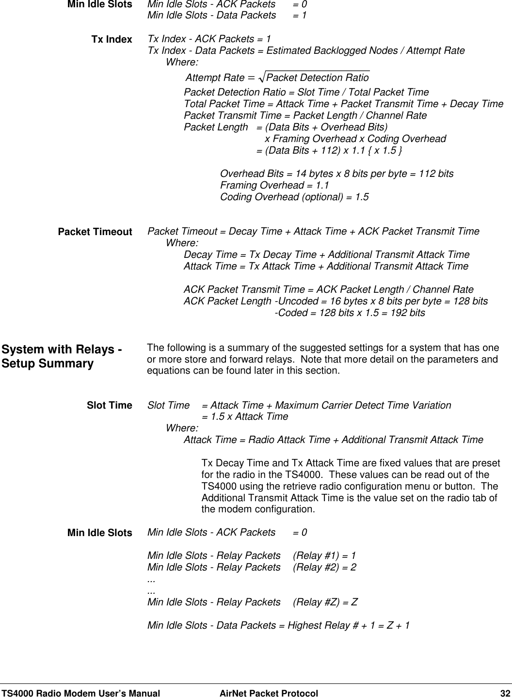 TS4000 Radio Modem User’s Manual  AirNet Packet Protocol 32Min Idle Slots - ACK Packets = 0Min Idle Slots - Data Packets  = 1Tx Index - ACK Packets = 1Tx Index - Data Packets = Estimated Backlogged Nodes / Attempt RateWhere:Attempt Rate Packet Detection Ratio=Packet Detection Ratio = Slot Time / Total Packet TimeTotal Packet Time = Attack Time + Packet Transmit Time + Decay TimePacket Transmit Time = Packet Length / Channel RatePacket Length = (Data Bits + Overhead Bits)   x Framing Overhead x Coding Overhead= (Data Bits + 112) x 1.1 { x 1.5 }Overhead Bits = 14 bytes x 8 bits per byte = 112 bitsFraming Overhead = 1.1Coding Overhead (optional) = 1.5Packet Timeout = Decay Time + Attack Time + ACK Packet Transmit TimeWhere:Decay Time = Tx Decay Time + Additional Transmit Attack TimeAttack Time = Tx Attack Time + Additional Transmit Attack TimeACK Packet Transmit Time = ACK Packet Length / Channel RateACK Packet Length -Uncoded = 16 bytes x 8 bits per byte = 128 bits-Coded = 128 bits x 1.5 = 192 bitsThe following is a summary of the suggested settings for a system that has oneor more store and forward relays.  Note that more detail on the parameters andequations can be found later in this section.Slot Time  = Attack Time + Maximum Carrier Detect Time Variation= 1.5 x Attack TimeWhere:Attack Time = Radio Attack Time + Additional Transmit Attack TimeTx Decay Time and Tx Attack Time are fixed values that are presetfor the radio in the TS4000.  These values can be read out of theTS4000 using the retrieve radio configuration menu or button.  TheAdditional Transmit Attack Time is the value set on the radio tab ofthe modem configuration.Min Idle Slots - ACK Packets = 0Min Idle Slots - Relay Packets  (Relay #1) = 1Min Idle Slots - Relay Packets  (Relay #2) = 2......Min Idle Slots - Relay Packets  (Relay #Z) = ZMin Idle Slots - Data Packets = Highest Relay # + 1 = Z + 1Min Idle SlotsTx IndexPacket TimeoutSystem with Relays -Setup SummarySlot TimeMin Idle Slots