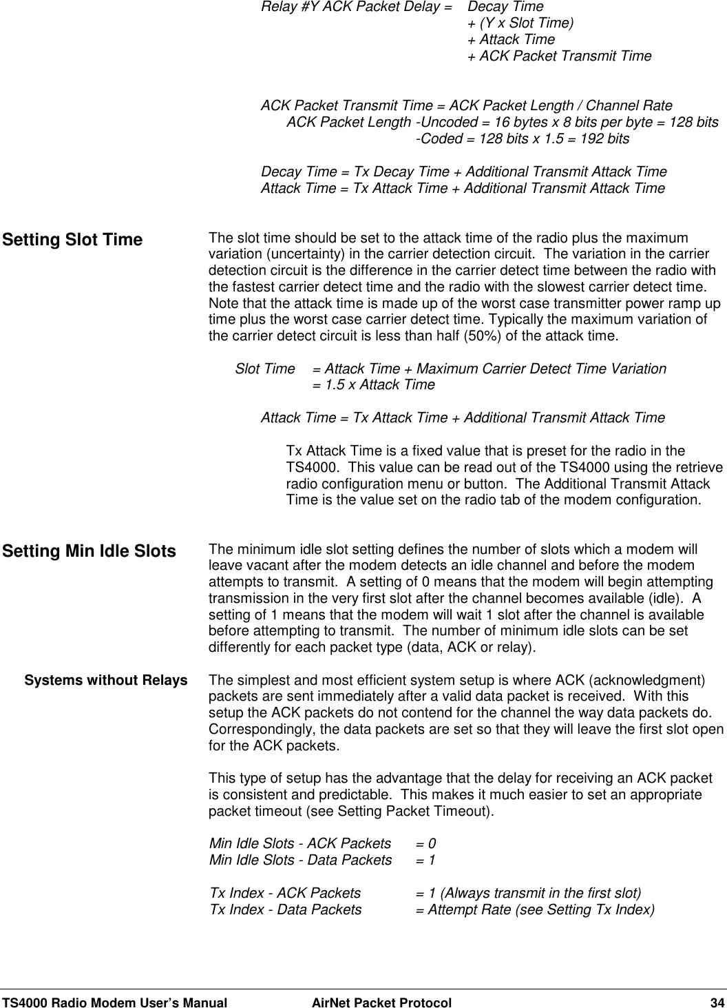 TS4000 Radio Modem User’s Manual  AirNet Packet Protocol 34  Relay #Y ACK Packet Delay =  Decay Time+ (Y x Slot Time)+ Attack Time+ ACK Packet Transmit TimeACK Packet Transmit Time = ACK Packet Length / Channel RateACK Packet Length -Uncoded = 16 bytes x 8 bits per byte = 128 bits-Coded = 128 bits x 1.5 = 192 bitsDecay Time = Tx Decay Time + Additional Transmit Attack TimeAttack Time = Tx Attack Time + Additional Transmit Attack TimeThe slot time should be set to the attack time of the radio plus the maximumvariation (uncertainty) in the carrier detection circuit.  The variation in the carrierdetection circuit is the difference in the carrier detect time between the radio withthe fastest carrier detect time and the radio with the slowest carrier detect time.Note that the attack time is made up of the worst case transmitter power ramp uptime plus the worst case carrier detect time. Typically the maximum variation ofthe carrier detect circuit is less than half (50%) of the attack time.Slot Time  = Attack Time + Maximum Carrier Detect Time Variation= 1.5 x Attack TimeAttack Time = Tx Attack Time + Additional Transmit Attack TimeTx Attack Time is a fixed value that is preset for the radio in theTS4000.  This value can be read out of the TS4000 using the retrieveradio configuration menu or button.  The Additional Transmit AttackTime is the value set on the radio tab of the modem configuration.The minimum idle slot setting defines the number of slots which a modem willleave vacant after the modem detects an idle channel and before the modemattempts to transmit.  A setting of 0 means that the modem will begin attemptingtransmission in the very first slot after the channel becomes available (idle).  Asetting of 1 means that the modem will wait 1 slot after the channel is availablebefore attempting to transmit.  The number of minimum idle slots can be setdifferently for each packet type (data, ACK or relay).The simplest and most efficient system setup is where ACK (acknowledgment)packets are sent immediately after a valid data packet is received.  With thissetup the ACK packets do not contend for the channel the way data packets do.Correspondingly, the data packets are set so that they will leave the first slot openfor the ACK packets.This type of setup has the advantage that the delay for receiving an ACK packetis consistent and predictable.  This makes it much easier to set an appropriatepacket timeout (see Setting Packet Timeout).Min Idle Slots - ACK Packets = 0Min Idle Slots - Data Packets  = 1Tx Index - ACK Packets = 1 (Always transmit in the first slot)Tx Index - Data Packets = Attempt Rate (see Setting Tx Index)Setting Slot TimeSetting Min Idle SlotsSystems without Relays