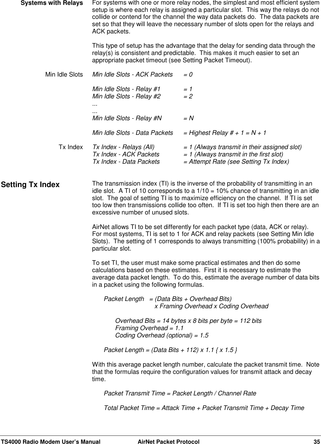 TS4000 Radio Modem User’s Manual  AirNet Packet Protocol 35For systems with one or more relay nodes, the simplest and most efficient systemsetup is where each relay is assigned a particular slot.  This way the relays do notcollide or contend for the channel the way data packets do.  The data packets areset so that they will leave the necessary number of slots open for the relays andACK packets.This type of setup has the advantage that the delay for sending data through therelay(s) is consistent and predictable.  This makes it much easier to set anappropriate packet timeout (see Setting Packet Timeout).Min Idle Slots - ACK Packets = 0Min Idle Slots - Relay #1  = 1Min Idle Slots - Relay #2  = 2......Min Idle Slots - Relay #N  = NMin Idle Slots - Data Packets  = Highest Relay # + 1 = N + 1Tx Index - Relays (All)  = 1 (Always transmit in their assigned slot)Tx Index - ACK Packets = 1 (Always transmit in the first slot)Tx Index - Data Packets = Attempt Rate (see Setting Tx Index)The transmission index (TI) is the inverse of the probability of transmitting in anidle slot.  A TI of 10 corresponds to a 1/10 = 10% chance of transmitting in an idleslot.  The goal of setting TI is to maximize efficiency on the channel.  If TI is settoo low then transmissions collide too often.  If TI is set too high then there are anexcessive number of unused slots.AirNet allows TI to be set differently for each packet type (data, ACK or relay).For most systems, TI is set to 1 for ACK and relay packets (see Setting Min IdleSlots).  The setting of 1 corresponds to always transmitting (100% probability) in aparticular slot.To set TI, the user must make some practical estimates and then do somecalculations based on these estimates.  First it is necessary to estimate theaverage data packet length.  To do this, estimate the average number of data bitsin a packet using the following formulas.Packet Length  = (Data Bits + Overhead Bits)        x Framing Overhead x Coding OverheadOverhead Bits = 14 bytes x 8 bits per byte = 112 bitsFraming Overhead = 1.1Coding Overhead (optional) = 1.5Packet Length = (Data Bits + 112) x 1.1 { x 1.5 }With this average packet length number, calculate the packet transmit time.  Notethat the formulas require the configuration values for transmit attack and decaytime.Packet Transmit Time = Packet Length / Channel RateTotal Packet Time = Attack Time + Packet Transmit Time + Decay TimeSystems with RelaysMin Idle SlotsTx IndexSetting Tx Index