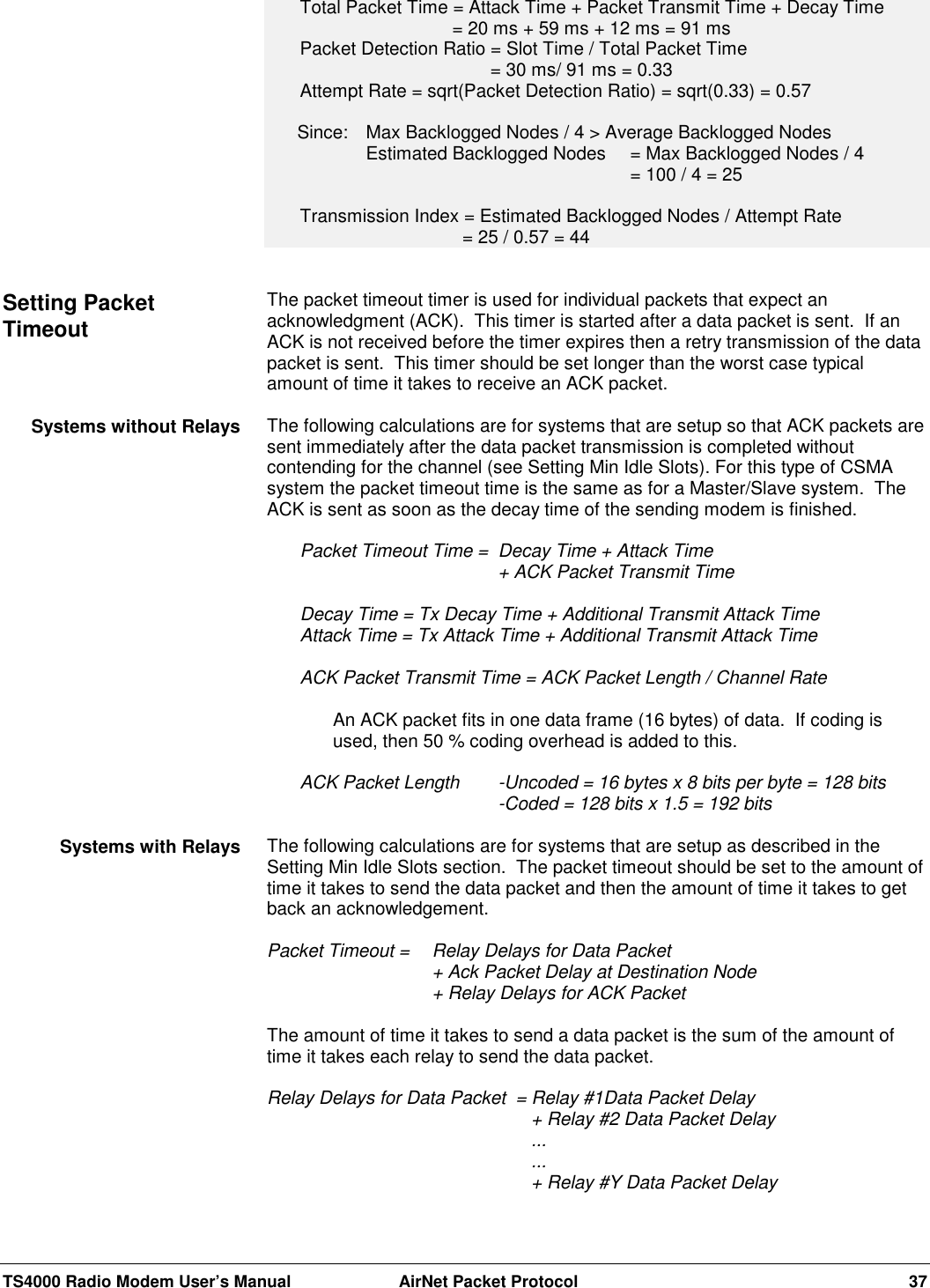 TS4000 Radio Modem User’s Manual  AirNet Packet Protocol 37Total Packet Time = Attack Time + Packet Transmit Time + Decay Time    = 20 ms + 59 ms + 12 ms = 91 msPacket Detection Ratio = Slot Time / Total Packet Time     = 30 ms/ 91 ms = 0.33Attempt Rate = sqrt(Packet Detection Ratio) = sqrt(0.33) = 0.57      Since:  Max Backlogged Nodes / 4 &gt; Average Backlogged NodesEstimated Backlogged Nodes  = Max Backlogged Nodes / 4= 100 / 4 = 25Transmission Index = Estimated Backlogged Nodes / Attempt Rate      = 25 / 0.57 = 44The packet timeout timer is used for individual packets that expect anacknowledgment (ACK).  This timer is started after a data packet is sent.  If anACK is not received before the timer expires then a retry transmission of the datapacket is sent.  This timer should be set longer than the worst case typicalamount of time it takes to receive an ACK packet.The following calculations are for systems that are setup so that ACK packets aresent immediately after the data packet transmission is completed withoutcontending for the channel (see Setting Min Idle Slots). For this type of CSMAsystem the packet timeout time is the same as for a Master/Slave system.  TheACK is sent as soon as the decay time of the sending modem is finished.Packet Timeout Time = Decay Time + Attack Time + ACK Packet Transmit TimeDecay Time = Tx Decay Time + Additional Transmit Attack TimeAttack Time = Tx Attack Time + Additional Transmit Attack TimeACK Packet Transmit Time = ACK Packet Length / Channel RateAn ACK packet fits in one data frame (16 bytes) of data.  If coding isused, then 50 % coding overhead is added to this.ACK Packet Length -Uncoded = 16 bytes x 8 bits per byte = 128 bits-Coded = 128 bits x 1.5 = 192 bitsThe following calculations are for systems that are setup as described in theSetting Min Idle Slots section.  The packet timeout should be set to the amount oftime it takes to send the data packet and then the amount of time it takes to getback an acknowledgement.Packet Timeout = Relay Delays for Data Packet+ Ack Packet Delay at Destination Node+ Relay Delays for ACK PacketThe amount of time it takes to send a data packet is the sum of the amount oftime it takes each relay to send the data packet.Relay Delays for Data Packet  = Relay #1Data Packet Delay+ Relay #2 Data Packet Delay......+ Relay #Y Data Packet DelaySetting PacketTimeoutSystems without RelaysSystems with Relays