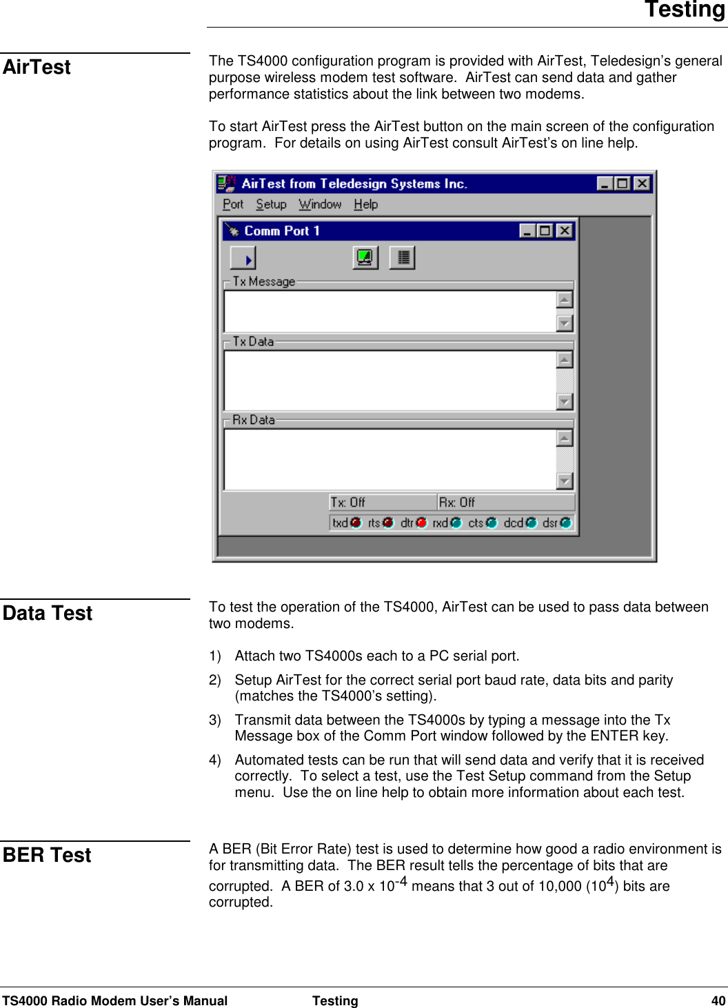 TS4000 Radio Modem User’s Manual  Testing 40TestingThe TS4000 configuration program is provided with AirTest, Teledesign’s generalpurpose wireless modem test software.  AirTest can send data and gatherperformance statistics about the link between two modems.To start AirTest press the AirTest button on the main screen of the configurationprogram.  For details on using AirTest consult AirTest’s on line help.To test the operation of the TS4000, AirTest can be used to pass data betweentwo modems.1) Attach two TS4000s each to a PC serial port.2) Setup AirTest for the correct serial port baud rate, data bits and parity(matches the TS4000’s setting).3) Transmit data between the TS4000s by typing a message into the TxMessage box of the Comm Port window followed by the ENTER key.4)  Automated tests can be run that will send data and verify that it is receivedcorrectly.  To select a test, use the Test Setup command from the Setupmenu.  Use the on line help to obtain more information about each test.A BER (Bit Error Rate) test is used to determine how good a radio environment isfor transmitting data.  The BER result tells the percentage of bits that arecorrupted.  A BER of 3.0 x 10-4 means that 3 out of 10,000 (104) bits arecorrupted.AirTestData TestBER Test