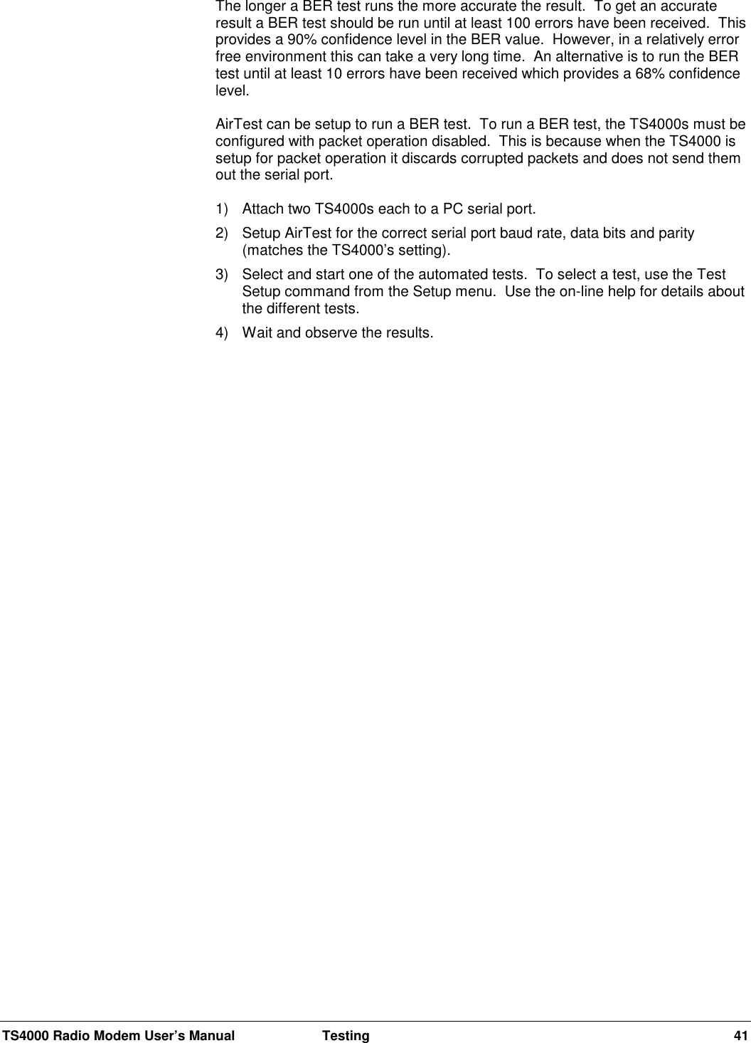 TS4000 Radio Modem User’s Manual  Testing 41The longer a BER test runs the more accurate the result.  To get an accurateresult a BER test should be run until at least 100 errors have been received.  Thisprovides a 90% confidence level in the BER value.  However, in a relatively errorfree environment this can take a very long time.  An alternative is to run the BERtest until at least 10 errors have been received which provides a 68% confidencelevel.AirTest can be setup to run a BER test.  To run a BER test, the TS4000s must beconfigured with packet operation disabled.  This is because when the TS4000 issetup for packet operation it discards corrupted packets and does not send themout the serial port.1) Attach two TS4000s each to a PC serial port.2) Setup AirTest for the correct serial port baud rate, data bits and parity(matches the TS4000’s setting).3)  Select and start one of the automated tests.  To select a test, use the TestSetup command from the Setup menu.  Use the on-line help for details aboutthe different tests.4)  Wait and observe the results.