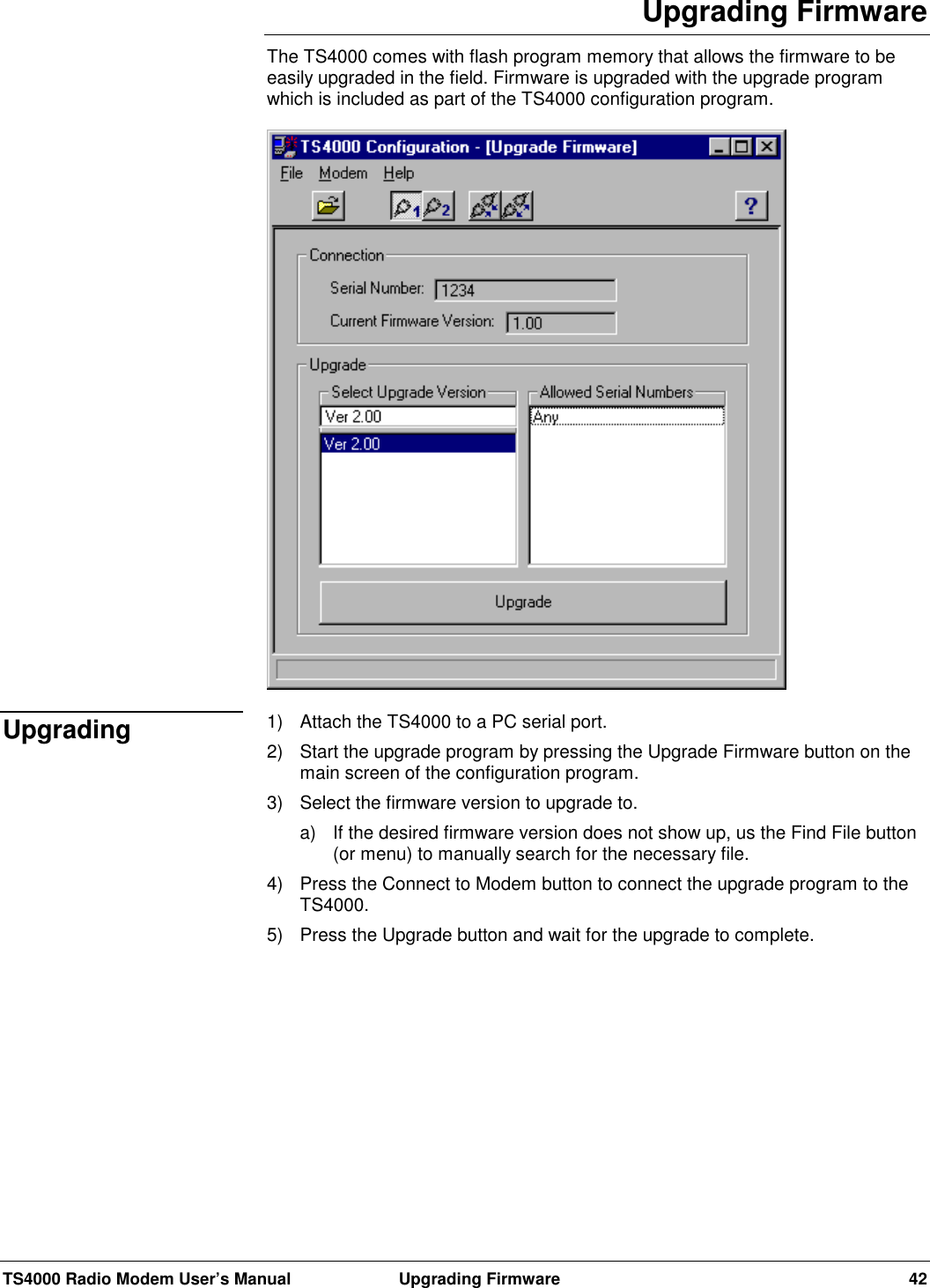 TS4000 Radio Modem User’s Manual  Upgrading Firmware 42Upgrading FirmwareThe TS4000 comes with flash program memory that allows the firmware to beeasily upgraded in the field. Firmware is upgraded with the upgrade programwhich is included as part of the TS4000 configuration program.1)  Attach the TS4000 to a PC serial port.2)  Start the upgrade program by pressing the Upgrade Firmware button on themain screen of the configuration program.3)  Select the firmware version to upgrade to.a)  If the desired firmware version does not show up, us the Find File button(or menu) to manually search for the necessary file.4)  Press the Connect to Modem button to connect the upgrade program to theTS4000.5)  Press the Upgrade button and wait for the upgrade to complete.Upgrading