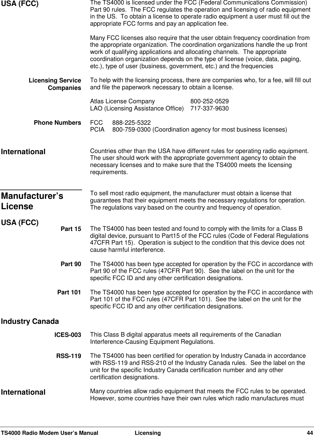 TS4000 Radio Modem User’s Manual  Licensing 44The TS4000 is licensed under the FCC (Federal Communications Commission)Part 90 rules.  The FCC regulates the operation and licensing of radio equipmentin the US.  To obtain a license to operate radio equipment a user must fill out theappropriate FCC forms and pay an application fee.Many FCC licenses also require that the user obtain frequency coordination fromthe appropriate organization. The coordination organizations handle the up frontwork of qualifying applications and allocating channels.  The appropriatecoordination organization depends on the type of license (voice, data, paging,etc.), type of user (business, government, etc.) and the frequenciesTo help with the licensing process, there are companies who, for a fee, will fill outand file the paperwork necessary to obtain a license.Atlas License Company 800-252-0529LAO (Licensing Assistance Office) 717-337-9630FCC 888-225-5322PCIA  800-759-0300 (Coordination agency for most business licenses)Countries other than the USA have different rules for operating radio equipment.The user should work with the appropriate government agency to obtain thenecessary licenses and to make sure that the TS4000 meets the licensingrequirements.To sell most radio equipment, the manufacturer must obtain a license thatguarantees that their equipment meets the necessary regulations for operation.The regulations vary based on the country and frequency of operation.The TS4000 has been tested and found to comply with the limits for a Class Bdigital device, pursuant to Part15 of the FCC rules (Code of Federal Regulations47CFR Part 15).  Operation is subject to the condition that this device does notcause harmful interference.The TS4000 has been type accepted for operation by the FCC in accordance withPart 90 of the FCC rules (47CFR Part 90).  See the label on the unit for thespecific FCC ID and any other certification designations.The TS4000 has been type accepted for operation by the FCC in accordance withPart 101 of the FCC rules (47CFR Part 101).  See the label on the unit for thespecific FCC ID and any other certification designations.This Class B digital apparatus meets all requirements of the CanadianInterference-Causing Equipment Regulations.The TS4000 has been certified for operation by Industry Canada in accordancewith RSS-119 and RSS-210 of the Industry Canada rules.  See the label on theunit for the specific Industry Canada certification number and any othercertification designations.Many countries allow radio equipment that meets the FCC rules to be operated.However, some countries have their own rules which radio manufactures mustUSA (FCC)Licensing ServiceCompaniesPhone NumbersInternationalManufacturer’sLicenseUSA (FCC) Part 15Part 90Part 101Industry CanadaICES-003RSS-119International